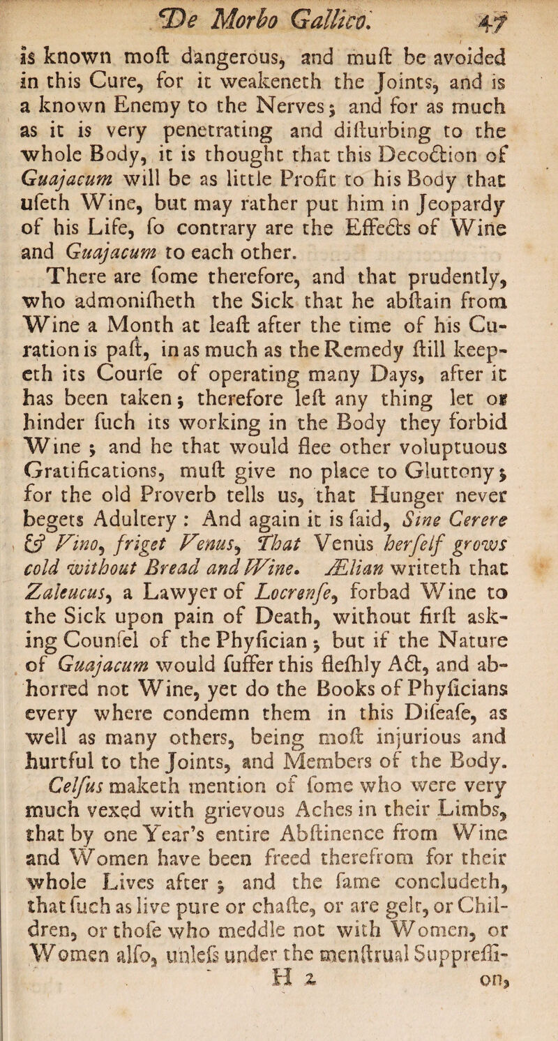 is known mod dangerous, and mud be avoided in this Cure, for it weakeneth the Joints, and is a known Enemy to the Nerves 5 and for as much as it is very penetrating and difturbing to the whole Body, it is thought that this Deception of Guajacum will be as little Profit to his Body that; ufeth Wine, but may rather put him in Jeopardy of his Life, fo contrary are the Effedts of Wine and Guajacum to each other. There are fome therefore, and that prudently, who admonifheth the Sick that he abftain from Wine a Month at lead: after the time of his Cu- rationis paft, inasmuch as the Remedy ffcill keep- eth its Courfe of operating many Days, after it has been taken $ therefore left any thing let on hinder fuch its working in the Body they forbid Wine -y and he that would flee other voluptuous Gratifications, mu ft give no place to Gluttony $ for the old Proverb tells us, that Hunger never begets Adultery : And again it is faid. Sine Cerere & Vino, friget Venus, That Venus herfeIf grows cold without Bread andfVine. Milan writeth that Zaleucus, a Lawyer of Locrenfe, forbad Wine to the Sick upon pain of Death, without firft ask¬ ing Coumfei of the Phyfician *9 but if the Nature of Guajacum would fuffer this fleftily A£t, and ab¬ horred not Wine, yet do the Books of Phyficians every where condemn them in this Difeafe, as well as many others, being moil injurious and hurtful to the Joints, and Members of the Body. Celfus maketh mention of fome who were very much vexed with grievous Aches in their Limbs, that by one Year’s entire Abftinence from Wine and Women have been freed therefrom for their whole Lives after j and the fame concludeth, that iiich as live pure or chafte, or are gelt, or Chil¬ dren, or thole who meddle not with Women, or Women alfo, unlefs under the menftrual Suppreffi- H z on.