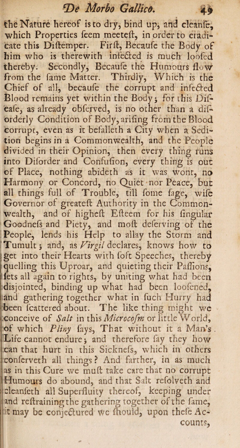 v — f' t the Nature hereof is to dry, bind up, and cleanfe, which Properties feem meeteft, in order to eradi¬ cate this Diftemper. Firft, Becaufe the Body of him who is therewith infeded is much loofed thereby. Secondly, Becaufe the Humours flow from the fame Matter. Thirdly, Which is the Chief of all, becaufe the corrupt and infeded Blood remains yet within the Body * for this Dif- eafe, as already obfepved, is no other than a diE orderly Condition of Body, arifing from the Blood corrupt, even as it befalleth a City when a Sedi¬ tion begins in a Commonwealth, and the People divided in their Opinion, then every thing runs into Diforder and Confuiion, every thing is out of Place, nothing abideth as it was wont, no Harmony or Concord, no Quiet nor Peace, but all things full of Trouble, till fome fage, wife Governor of greats ft Authority in the Common¬ wealth, and of higheft Eftcem for his Angular Goodnefs and Piety, and moft deferving of the People, lends his Help to allay the Storm and i Tumult j and, as Firgil declares, knows how to get into their Hearts with fofc Speeches, thereby quelling this Uproar, and quieting their Paffions, i fets all again to rights, by uniting what had been i disjointed, binding up what had been loofened, j and gathering together what in fuch Hurry had ilbeen fcattered about. The like thing might wc \ conceive of Salt in this Microcofm or little World, of which Pliny fays. That without it a Man*V i Lire cannot endure> and therefore fay they how lean that hurt in this Sicknefs, which in others conferveth all things? And farther, in as much as in this Cure we mu ft take care that no corrupt ! Humours do abound, and that Salt refolveth and j eleanfeth all Superfluity thereof, keeping under | and reftrainingthe gathering together of the fame, I; it may be conjedured we mould, upon thefe Ac¬ counts,