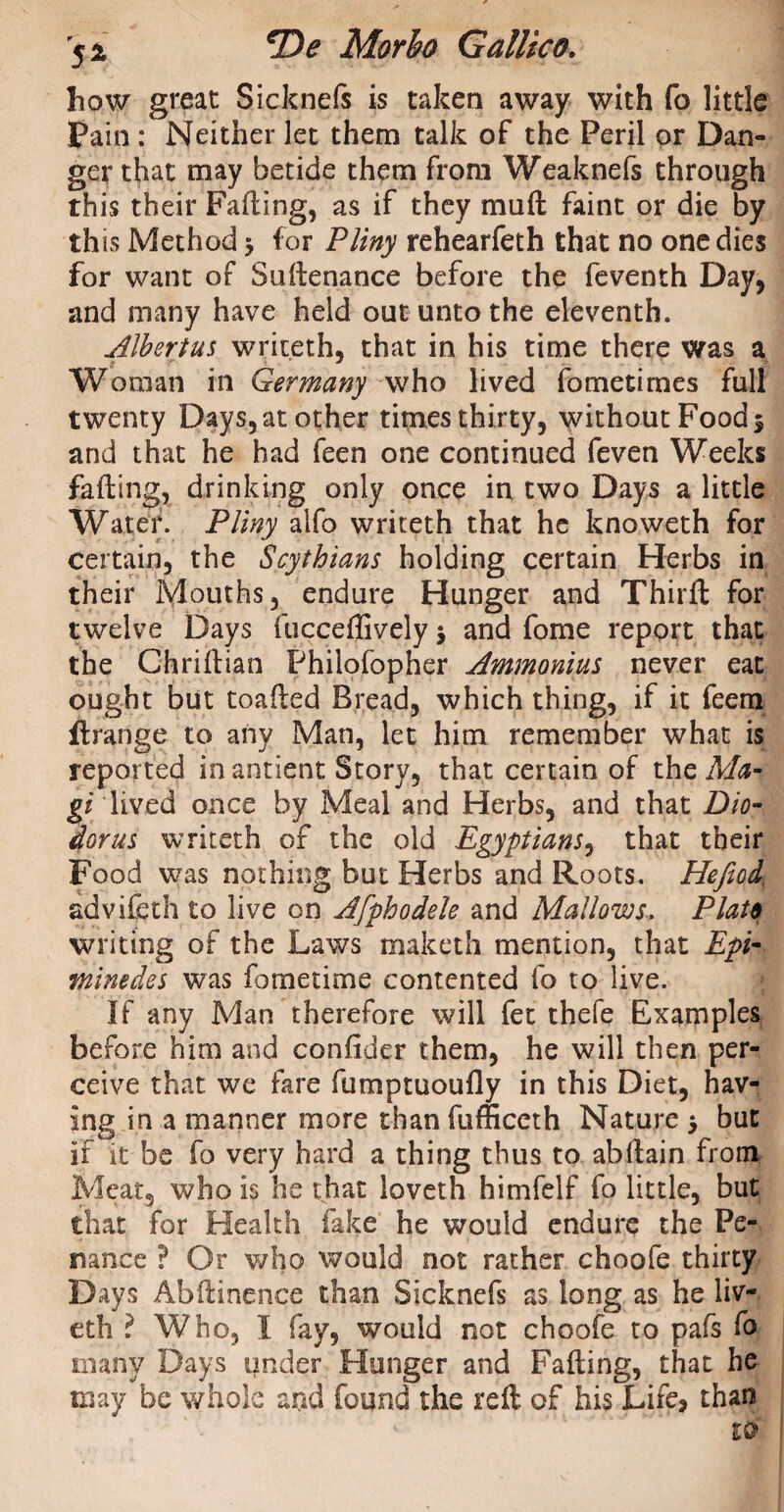 how great Sicknefs is taken away with fa little Pain : Neither let them talk of the Peril or Dan¬ ger that may betide them from Weaknefs through this their Fading, as if they mud faint or die by this Method 5 for Pliny rehearfeth that no one dies for want of Sudenance before the feventh Day, and many have held out unto the eleventh. Alhertus writeth, that in his time there was a Woman in Germany who lived fometimes full twenty Days, at other times thirty, without Food 5 and that he had feen one continued feven Weeks fading, drinking only once in two Days a little Water. Pliny alfo writeth that he knoweth for certain, the Scythians holding certain Herbs in their Mouths, endure Hunger and Third for twelve Days fuccedively 5 and fome report that the Chriftian Philofopher Ammonias never eat ought but toaded Bread, which thing, if it feem ftrange to any Man, let him remember what is reported in antient Story, that certain of the Ma¬ gi lived once by Meal and Herbs, and that Dio¬ dorus writeth of the old Egyptians, that their Food was nothing but Herbs and Roots. Hefiod advifeth to live on Afphodele and Mallows. Plato writing of the Laws maketh mention, that Epi- minedes was fometime contented fo to live. If any Man therefore will fee thefe Examples before him and confider them, he will then per¬ ceive that we fare fumptuoufly in this Diet, hav¬ ing in a manner more thanfufficeth Nature $ but if it be fo very hard a thing thus to abdain from Meat, who is he that loveth himfelf fo little, but that for Health fake he would endure the Pe¬ nance ? Or who would not rather choofe thirty Days Abftinence than Sicknefs as long as he liv- eth ? Who, I fay, would not choofe to pafs fo many Days under Hunger and Fading, that he may be whole znd found the reft of his Life* than tS