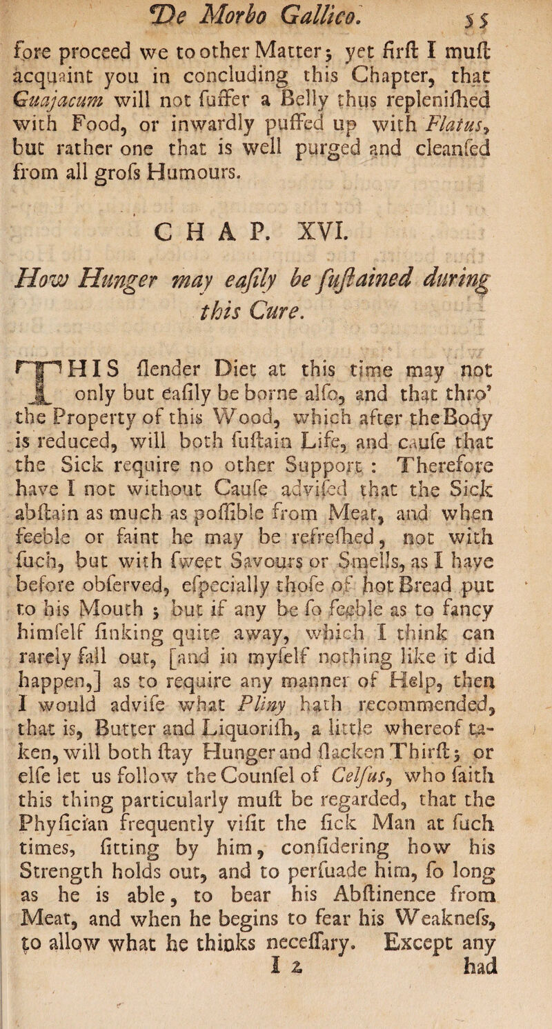 fore proceed we toother Matter5 yet fird I mud acquaint you in concluding this Chapter, that Gmjacum will not fuffer a Belly thus replenifhed with Food, or inwardly puffed up with. Flatus, but rather one that is well purged and cleanfed from all grofs Humours. CHAP. XVI. How Hunger may eafily be fuftained during this Cure. F~fpHI S {lender Diet at this time may not JL only but eafily be borne alfo, and that thro’ the Property of this Wood, which after theBody is reduced, will both fiidain Life, and caufe that the Sick require no other Support : Therefore have I not without Caufe advifed that the Sick abdain as much as poffible from Meat, and when feeble or faint he may be refrefiied, not with fuch, but with Tweet Savours or Smells, as I have before obferved, efpecialjy -thofe of hot Bread put to his Mouth 5 but if any be fo feeble as to fancy himfelf finking quite away, which I think can rarely fill out, [and in my felt nothing like it did happen,] as to require any manner of Help, then I would advife what Pliny hath recommended, that is, Butter and Liquoriih, a little whereof ta¬ ken, will both day Hunger and (lacken Thirds or elfe let us follow the Counfel of Celjus, who faith this thing particularly mud be regarded, that the Phyfician frequently vifit the fick Man at fuch times, fitting by him, confidering how his Strength holds out, and to perfuade him, fo long as he is able, to bear his Abdinence from Meat, and when he begins to fear his Weaknefs, to allow what he thinks neceflary. Except any I z had