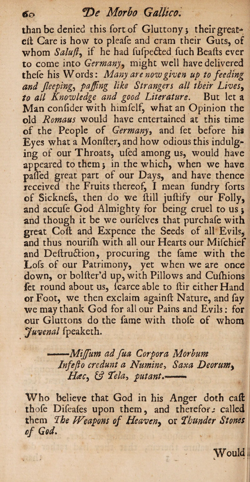 than be denied this fort of Gluttony; their great* ell Care is how to pleafe and cram their Guts, of whom Saluft^ if he had fufpe&ed fuch Beads ever to come into Germany9 might well have delivered thefe his W ords: Many are now given up to feeding and jleeping, pafjing like Strangers all their Lives> to all Knowledge and good Literature. But let a Man confider with himfeif, what an Opinion the old Romans would have entertained at this time of the People of Germany, and fet before his Eyes what a Monfter, and how odious this indulg¬ ing of our Throats, ufed among us, would have appeared to them; in the which, when we have pafled great part of our Days, and have thence received the Fruits thereof, I mean fundry forts of Sicknefs, then do we (till juftify our Folly, and accufe God Almighty for being cruel to us; and though it be we ourfelves that purchafe with great Coft and Expence the Seeds of all Evils, and thus nourifh with all our Hearts our Mifchief and Deftru&ion, procuring the fame with the Lofs of our Patrimony, yet when we are once down, or bolfter’d up, with Pillows and Cufhions let round about us, fcarce able to fhir either Hand or Foot, we then exclaim againft Nature, and fay we may thank God for all our Pains and Evils: for our Gluttons do the fame with thofe of whom Juvenal fpeaketh. --Mijfum ad fua Corpora Morhum Jnfefto credunt a Numine, Saxa Deorum, Hac, £5? Tela-, putant... Who believe that God in his Anger doth caft thofe Difeafes upon them, and therefore called them Lhe Weapons of Heaveny or Thunder Stones cf God. Would, L ' *