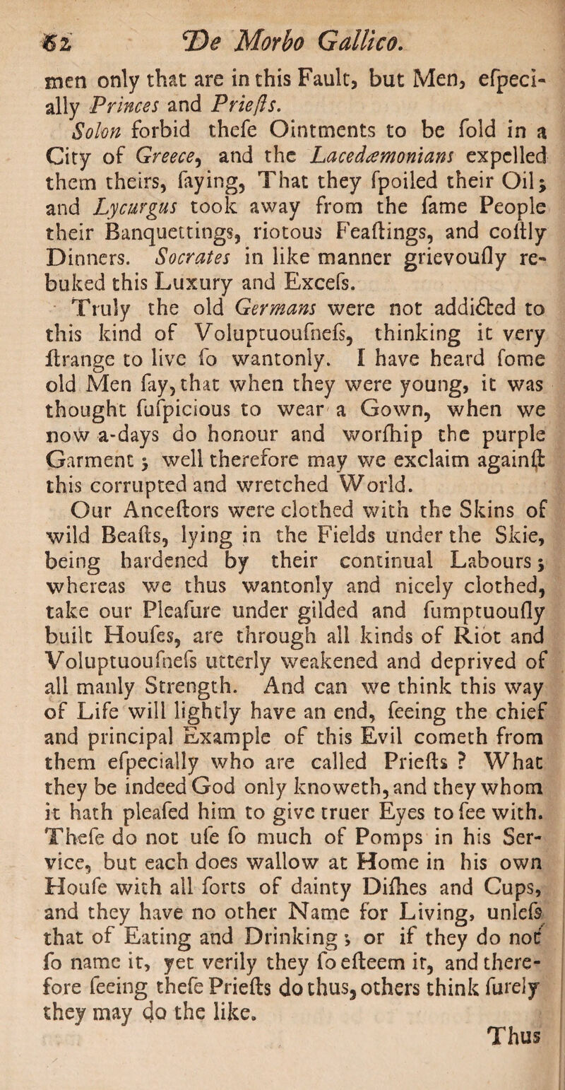 men only that are in this Fault, but Men, efpeci- ally Princes and Priefts. Solon forbid thefe Ointments to be fold in a City of Greece, and the Lacedaemonians expelled them theirs, faying, That they fpoiled their Oil* and Lycurgus took away from the fame People their Banquettings, riotous Feaftings, and coftly Dinners. Socrates in like manner grievoufly re¬ buked this Luxury and Excefs. Truly the old Germans were not addi&ed to this kind of Voluptuoufnefs, thinking it very ftrange to live fo wantonly. I have heard fome old Men fay, that when they were young, it was thought fufpicious to wear a Gown, when we now a-days do honour and worfhip the purple Garment > well therefore may we exclaim again® this corrupted and wretched World. Our Anceftors were clothed with the Skins of wild Beads, lying in the Fields under the Skie, being hardened by their continual Labours 5 whereas we thus wantonly and nicely clothed, take our Pleafure under gilded and fumptuoufly built Houfes, are through all kinds of Riot and Voluptuoufnefs utterly weakened and deprived of all manly Strength. And can we think this way of Life will lightly have an end, feeing the chief and principal Example of this Evil cometh from them efpecially who are called Priefts ? What they be indeed God only knoweth,and they whom it hath pleafed him to give truer Eyes to fee with. Thefe do not ufe fo much of Pomps in his Ser¬ vice, but each does wallow at Home in his own Houfe with all forts of dainty Difhes and Cups, and they have no other Name for Living, unlefs that of Eating and Drinking or if they do not: fo name it, yet verily they foefteem it, and there¬ fore feeing thefe Priefts do thus, others think furely they may do the like. Thus