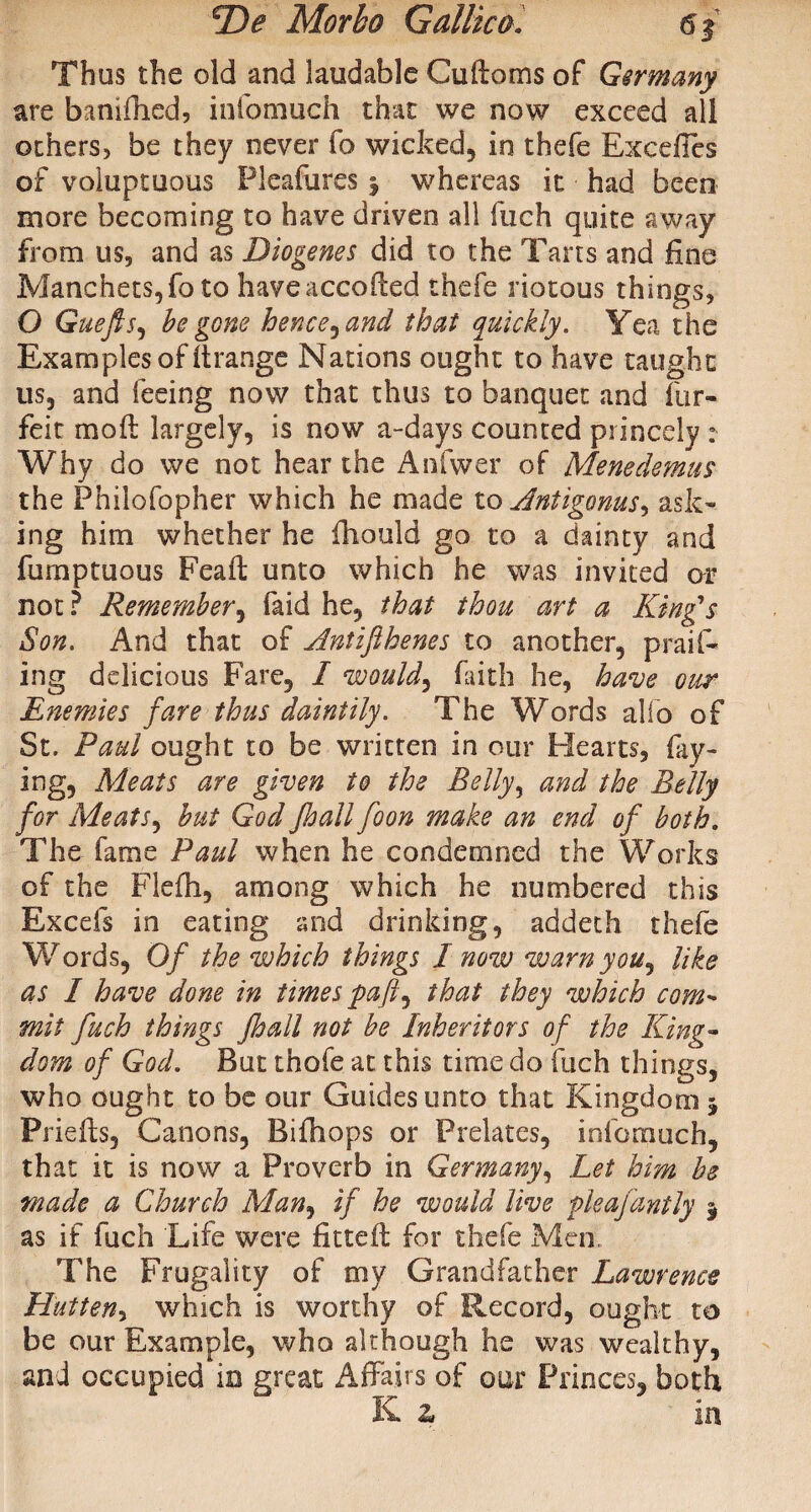 Thus the old and laudable Cuftoms of Germany are banifhed, iufomuch that we now exceed all others, be they never fo wicked, in thefe Exceffes of voluptuous Pleafures $ whereas it had been more becoming to have driven all fuch quite away from us, and as Diogenes did to the Tans and fine Manchets,fo to haveaccofted thefe riotous things, O Guefts, be gone hence^and that quickly. Yea the Examples of ftrange Nations ought to have taught us, and feeing now that thus to banquet and for¬ feit mo ft largely, is now a-days counted princely : Why do we not hear the Anfwer of Menedemus the Philofopher which he made to Antigonus^ ask¬ ing him whether he fhould go to a dainty and fomptuous Feaft unto which he was invited ar not ? Remember, (aid he, that thou art a King's Son. And that of Antifthenes to another, praid¬ ing delicious Fare, I would, faith he, have our Enemies fare thus daintily. The Words alio of St. Paul ought to be written in our Hearts, fay¬ ing, Meats are given to the Belly, and the Belly for Meats, but God Jhall foon make an end of both. The fame Paul when he condemned the Works of the Flefh, among which he numbered this Excels in eating and drinking, addeth thefe Words, Of the which things I now warn you, like as I have done in times that they which com¬ mit fuch things Jhall not be Inheritors of the King- dom of God. But thofe at this time do fuch things, who ought to be our Guides unto that Kingdom 5 Priefts, Canons, Bifhops or Prelates, infomuch, that it is now a Proverb in Germany, Let him he made a Church Man, if he would live pleajdntly $ as if fuch Life were fitted: for thefe Men. The Frugality of my Grandfather Lawrence Hutten-i which is worthy of Record, ought to be our Example, who although he was wealthy, and occupied in great Affairs of our Princes, both K z in