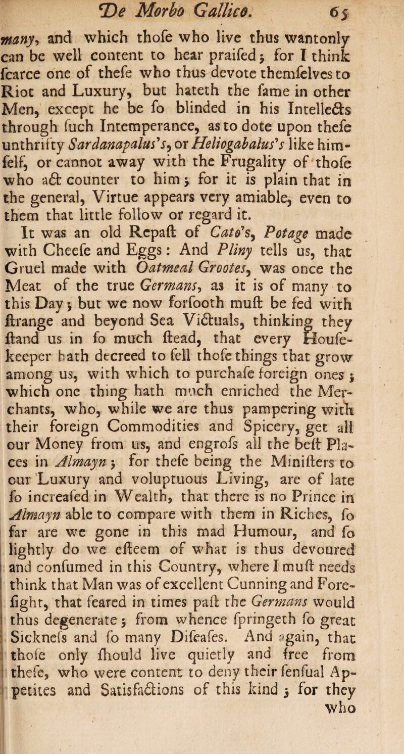 •many, and which thofe who live thus wantonly can be well content to hear praifed y for T think fcarce one of thefe who thus devote themfelves to Riot and Luxury, but hateth the fame in other Men, except he be fo blinded in his Intellefts through fuch Intemperance, as to dote upon thefe unthrifty Sardanapalus's, or Heliogabalus's like him- felf, or cannot away with the Frugality of thofe who aft counter to him y for it is plain that in the general, Virtue appears very amiable, even to them that little follow or regard it. It was an old Rcpaft of Cato's, Potage made with Cheefe and Eggs: And Pliny tells us, that Gruel made with Oatmeal Grootes, was once the Meat of the true Germans, as it is of many to this Day y but we now forfooth mu ft be fed with ftrange and beyond Sea Viftuals, thinking they ftand us in fo much ftead, that every Houfe- keeper hath decreed to fell thofe things that grow among us, with which to purchafe foreign ones y which one thing hath much enriched the Mer¬ chants, who, while we are thus pampering with their foreign Commodities and Spicery, get all our Money from us, and engrofs all the beft Pla¬ ces in Almayn y for thefe being the Minifters to cur Luxury and voluptuous Living, are of late fo increafed in Wealth, that there is no Prince in Almayn able to compare with them in Riches, fo far are we gone in this mad Humour, and fo lightly do we efteem of what is thus devoured i and confumed in this Country, wherelmuft needs think that Man was of excellent Cunning and Fore- fight, that feared in times paft the Germans would I thus degenerate y from whence fpringeth fo great | Sickneis and fo many Difeafes. And ^gain, that i thole only fhould live quietly and free from i thefe, who were content to deny their fenfual Ap¬ petites and Satis faftions of this kind y for they who