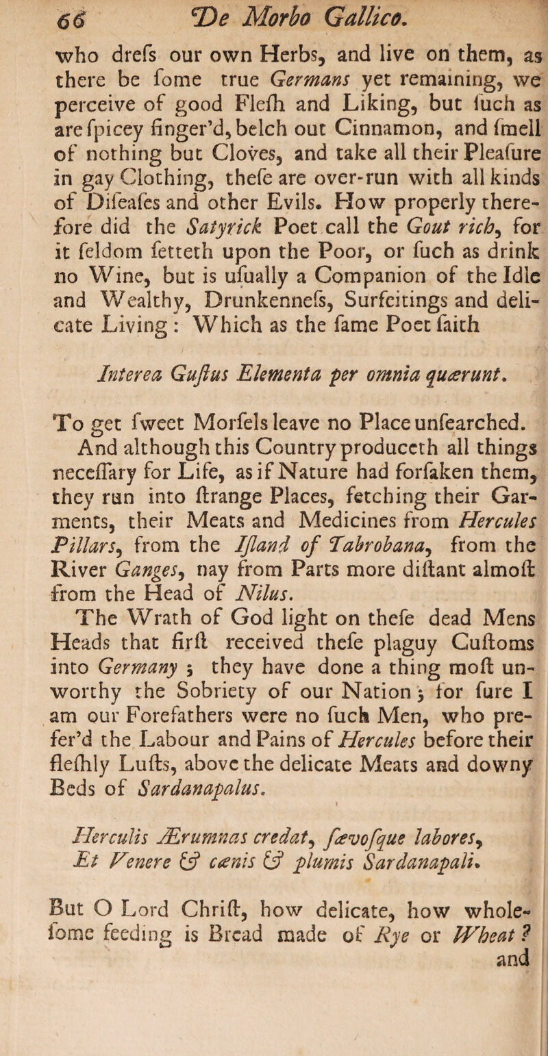 who drefs our own Herbs, and live on them, as there be feme true Germans yet remaining, we perceive of good Flefh and Liking, but fuch as arefpicey finger’d, belch out Cinnamon, and fmell of nothing but Cloves, and take all their Pleafure in gay Clothing, thefe are over-run with all kinds of Difeafes and other Evils. How properly there¬ fore did the Satyrick Poet call the Gout rich, for it feldom fetteth upon the Poor, or fuch as drink no Wine, but is ufually a Companion of the Idle and Wealthy, Drunkennefs, Surfcitings and deli¬ cate Living : Which as the fame Poet faith Interea Gufius Ekmenta per omnia qu<erunt. To get fweet Morfels leave no Place unfearched. And although this Country produccth all things neceffary for Life, as if Nature had forfaken them, they run into flrange Places, fetching their Gar¬ ments, their Meats and Medicines from Hercules Pillars, from the IJland of Tabrobana, from the River Ganges, nay from Parts more diitant almoft from the Head of Nilus. The Wrath of God light on thefe dead Mens Heads that firfl received thefe plaguy Cuffoms into Germany 5 they have done a thing mo ft un¬ worthy the Sobriety of our Nation 5 for fure I am our Forefathers were no fuch Men, who pre- fer’d the Labour and Pains of Plercules before their fleihly Lufts, above the delicate Meats and downy Beds of Sardanapalus. Herculis JErumnas credat, favofque lahoresy Et Vmere £5? canis £5? plumis Sarclanapali. But O L ord Chrift, how delicate, how whole- iomc feeding is Bread made of Rye or Wheat ? and