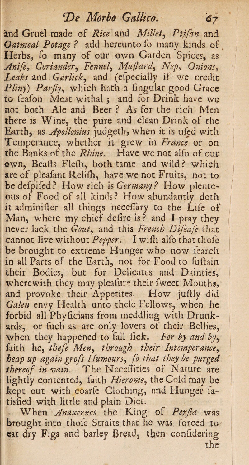 &nd Gruel made of Rice and Millet, Ptjfan and Oatmeal Potage ? add hereunto fo many kinds of Herbs, fo many of our own Garden Spices, as Anife, Coriander, Fennel, Mufiard, Nep^ Onions, Leaks and Garlicky and (efpecially if we credit Pliny) Parjly, which hath a finguiar good Grace to feafon Meat withal 5 and for Drink have we not both Ale and Beer ? As for the rich Men there is Wine, the pure and clean Drink of the Earth, as Apollonius judgeth, when it is ufed with Temperance, whether it grew in France or on the Banks of the Rhine. Have we not alfo of our own, Beafts Flefh, both tame and wild ? which are of pleafant Relifh, have we not Fruits, not to bedefpifed? How rich is Germany? How plente¬ ous of Food of all kinds? How abundantly doth it adminifter all things neceffary to the Life of Man, where my chief defire is ? and I pray they never lack the Gout, and this French Difeafe that cannot live without Pepper. I wifii alfo that thofe be brought to extreme Hunger who now feareh in all Parts of the Earth, not for Food to fuflain ! their Bodies, but for Delicates and Dainties, 1 wherewith they may pleafure their fweet Mouths, and provoke their Appetites. How juftly did Galen envy Health unto thefe Fellows, when he forbid all Phyficians from meddling with Drunk¬ ards, or fuch as are only lovers of their Bellies, when they happened to fall lick. For hy and by, faith he, thefe Men, through their Intemperance, heap up again grofs Humours, fo that they be purged thereof in vain. The Necefikies of Nature are lightly contented, faith Hierome, the Cold may be kept out with coarfe Clothing, and Hunger fa- l tisfied with little and plain Diet. When Anaxerxes the King of Per fa was * brought into thofe Straits that he was forced to