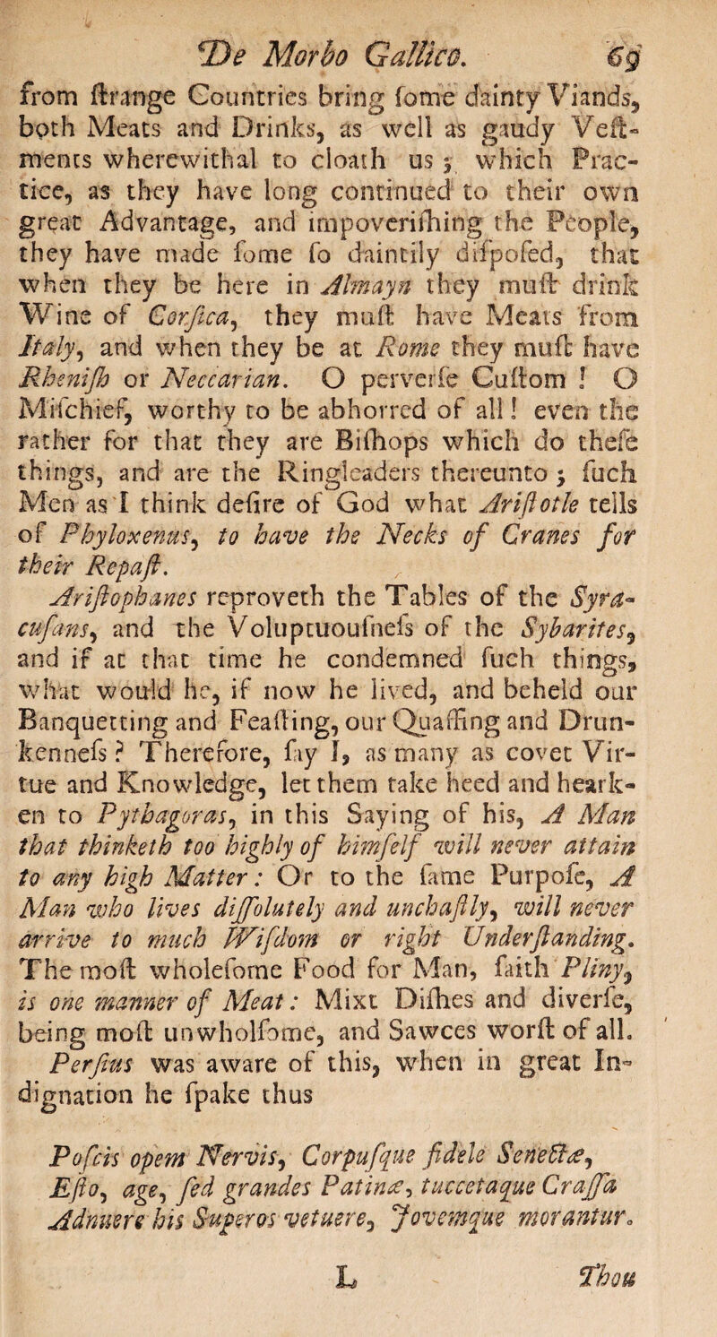 from ftrange Countries bring fome dainty Viands, both Meats and Drinks, as well as gaudy Veil- mencs wherewithal to cloath us $ which Prac¬ tice, as they have long continued to their own great Advantage, and impoverithing the People, they have made fome fo daintily difpofed, that when they be here in Aim ay n they mud: drink Wine of Corftca, they mu ft have Meats from Italy, and when they be at Rome they muft have Rhenijh or Neccarian. O perverfe Cuftom ! O Mifchief, worthy to be abhorred of all! even the rather for that they are Bifhops which do thefe things, and are the Ringleaders thereunto > fuefi Men as 1 think defire of God what Ariftotle tells of Phyloxenus, to have the Necks of Cranes for their Rcpafi. Ariftophanes reproveth the Tables of the Syr a* cufans, and the Voluptuoufnefs of the Sybarites, and if at that time he condemned fueh things, what would he, if now he lived, and beheld our Banquetting and Feafting, our Quaffing and Drun¬ ken nefs ? Therefore, fay J, ns many as covet Vir¬ tue and Knowledge, let them take heed and heark¬ en to Pythagoras, in this Saying of his, A Man that thinketh too highly of himfelf will never attain to any high Matter: Or to the fame Purpofe, A Man who lives diffolutely and unchaftly, will never arrive to much JVifdom or right Under(landing, Themoft wholeforne Food for Man, faith Pliny^ is one manner of Meat: Mixt Difhes and diverle, being moft un wholfome, and Sawces worft of all. Perfius was aware of this, when in great In¬ dignation he fpake thus Pofcis opem Nervis, Corpufque fidele Sene ft^j Efto, age, fed grande s Patintf, tuccetaque Graff a Adnuerehis Super os vetuere^ Jovemque morantur„ L fhou