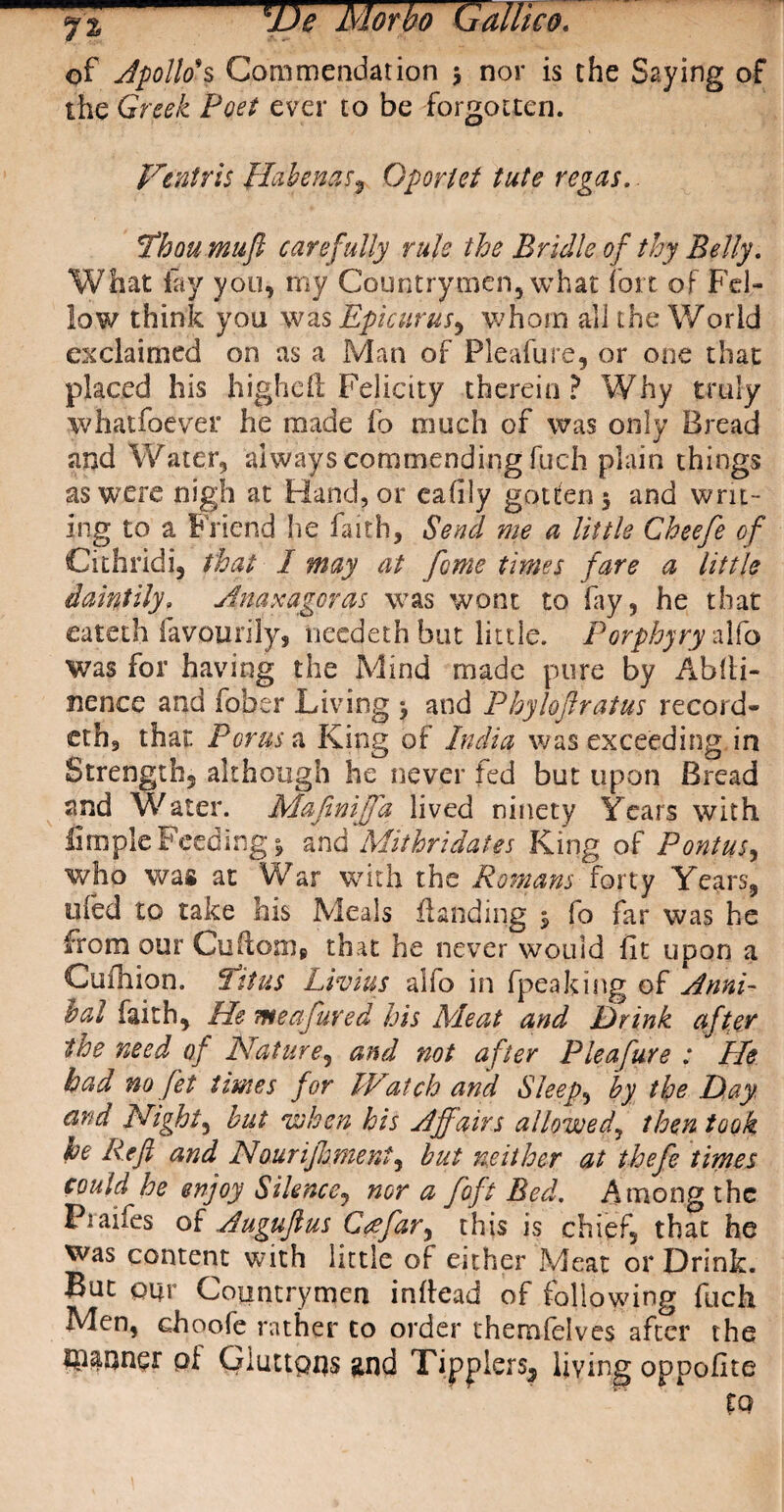 sjJe Morbo (Jdlltco. of Apollo's Commendation 3 nor is the Saying of the Greek Poet ever to be forgotten. Vtntris Habenas9 Oporlet tute regas.. Thou mu ft carefully rule the Bridle of thy Belly. What lay you, my Countrymen, what fort of Fel¬ low think you was Epicurus, whom all the World exclaimed on as a Man of Pleafure, or one that placed his higheft Felicity therein? Why truly whatfoever he made fo much of was only Bread and Water, always commending fuch plain things as were nigh at Hand, or eafily gotten 3 and writ¬ ing to a Friend he faith, Send me a little Cheefe of Cithrldi, that I may at feme times fare a little daintily» Anaxagoras was wont to fay, he that eateth favoiiri'ly, needeth but little. Porphyry alfo was for having the Mind made pure by AbiH- nence and fober Living 3 and Phyloftratus record¬ er h, that For us a King of India was exceeding in Strength, although he never fed but upon Bread and Water. Mafiniffa lived ninety Years with Ample Feeding 3 and Mithri dates King of Pontus, who was at War with the Romans forty Years, ufed to take his Meals fianding 3 fo far was he from our Cuftom* that he never would fit upon a Cufhion. fit us Livius alio in fpeaking of Anni- lal faith. He me afared his Meat and Drink after the need of Nature, and not after Pleafure : He had no fet times for IVatch and Sleeps by the Day. and Night, but when his Affairs allowed, then took he Reft and Nourijhment, but neither at thefe times could he enjoy Silence, nor a foft Bed. Among the Praifes of Auguftus Gee far ^ this is chief, that he was content with little of either Meat or Drink. But pur Countrymen indead of following fuch Men, choofe rather to order themlelves after the fanner of Gluttpus and Tipplers^ living oppoflte