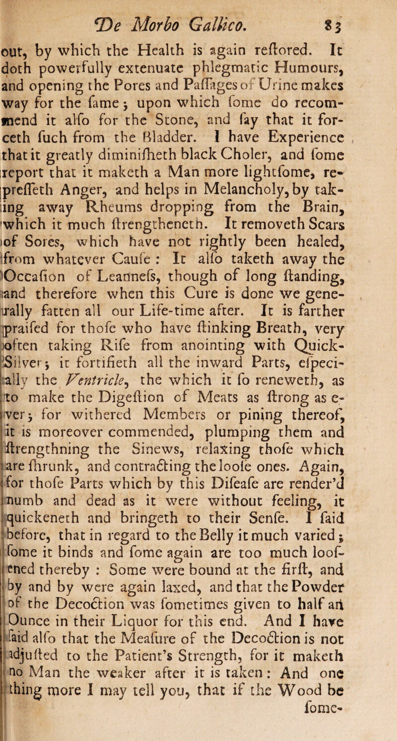 out, by which the Health is again reflored. It doth powerfully extenuate phlegmatic Humours, and opening the Pores and Paflagesof Urine makes way for the fame upon which fame do recom¬ mend it alfo for the Stone, and fay that it for- ceth fuch from the Bladder. I have Experience that it greatly diminifheth black Choler, and fome ireport that it maketh a Man more lightfome, re-; preffeth Anger, and helps in Melancholy, by tak- iing away Rheums dropping from the Brain, which it much ftrengtheneth. It removeth Scars iof Sores, which have not rightly been healed, ifrom whatever Caufe : It alfo taketh away the Occafion of Leannefs, though of long {landing, land therefore when this Cure is done we gene¬ rally fatten all our Life-time after. It is farther ipraifed for thofe who have {linking Breath, very soften taking Rife from anointing with Quick- Silver j it fortifieth all the inward Parts, efpeci- ally the Ventricle, the which it fo reneweth, as !to make the Digeiiion of Meats as flrong as e- ver$ for withered Members or pining thereof, iit is moreover commended, plumping them and Ililrengthning the Sinews, relaxing thofe which are fhrunk, and contradling theloole ones. Again, for thofe Parts which by this Difeafe are render’d numb and dead as it were without feeling, it quickeneth and bringeth to their Senfe. 1 faid before, that in regard to the Belly it much varied \ fome it binds and fome again are too much loof- < ened thereby : Some were bound at the firft, and by and by were again laxed, and that the Powder of the Decoclion was fometimes given to half ait Ounce in their Liquor for this end. And I have faid alfo that the Meafure of the Decodlion is not adjufted to the Patient’s Strength, for it maketh ao Man the weaker after it is taken: And one thing more I may tell you, that if the Wood be fome-