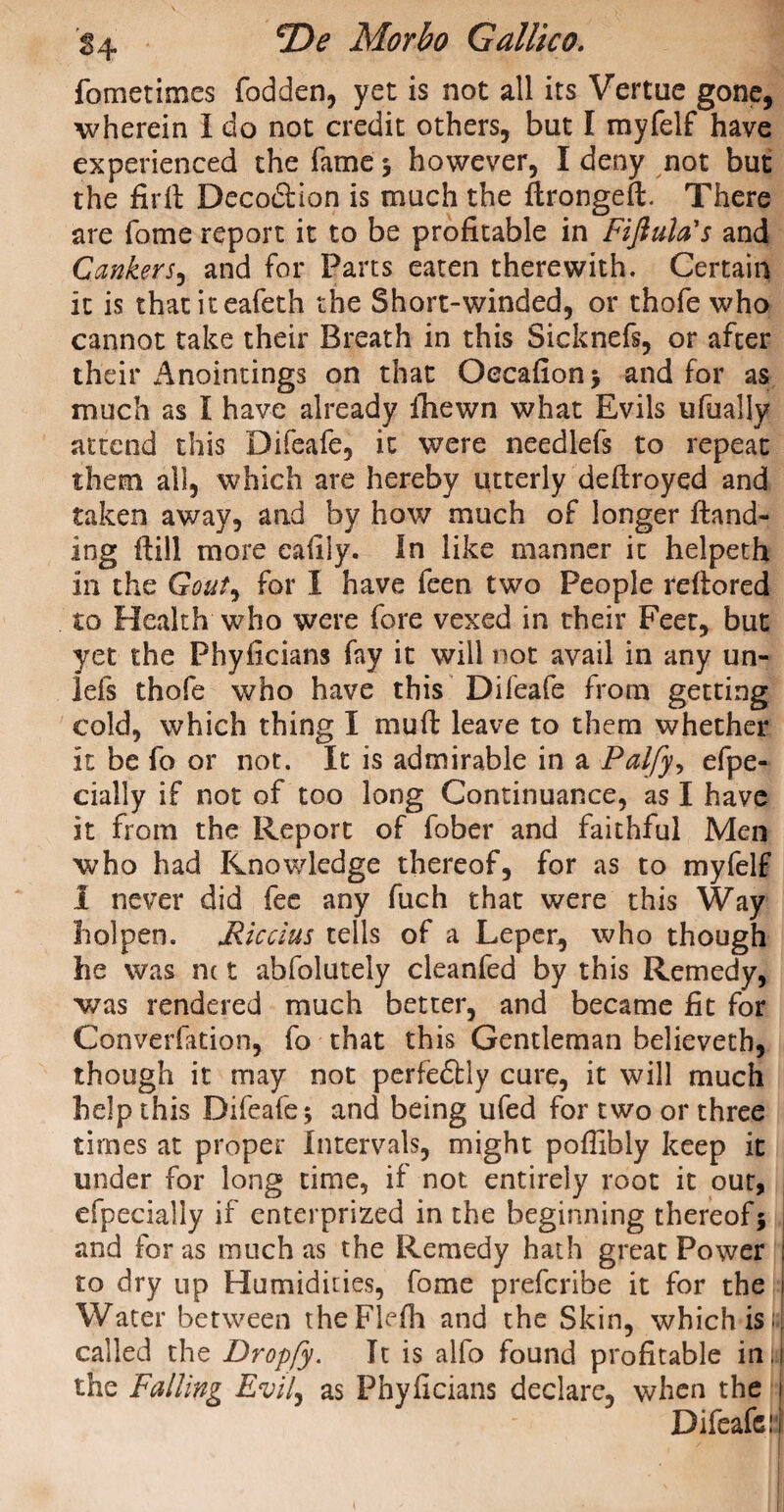 fometirr.es fodden, yet is not all its Vertue gone, wherein I do not credit others, but I myfelf have experienced the fame ; however, I deny not but the firli Decodtion is much the ftrongeffc. There are fome report it to be profitable in Fifiula's and Cankers, and for Parts eaten therewith. Certain it is thatiteafeth the Short-winded, or thofe who cannot take their Breath in this Sicknefs, or after their Anointings on that Occafion; and for as much as I have already fhewn what Evils ufually attend this Difeafe, it were needlefs to repeat them all, which are hereby utterly deftroyed and taken away, and by how much of longer land¬ ing fiill more eafily. In like manner it heipeth in the Gout^ for I have feen two People refiored to Health who were fore vexed in their Feet, but yet the Phyficians fay it will not avail in any un- lels thofe who have this Difeafe from getting cold, which thing I mud: leave to them whether it be fo or not. It is admirable in a Palfy, efpe- cially if not of too long Continuance, as I have it from the Report of fober and faithful Men who had Knowledge thereof, for as to myfelf 1 never did fee any fuch that were this Way holpen. Riccius tells of a Leper, who though he was m t abfolutely cleanfed by this Remedy, was rendered much better, and became fit for Converfation, fo that this Gentleman believeth, though it may not perfe£tly cure, it will much help this Difeafe; and being ufed for two or three times at proper Intervals, might poffibly keep it under for long time, if not entirely root it our, efpecially if enterprized in the beginning thereof; and for as much as the Remedy hath great Power i to dry up Humidities, fome preferibe it for the Water between theFlefh and the Skin, which is • called the Dropfy. It is alfo found profitable in. i the Falling Evil, as Phyficians declare, when the 1