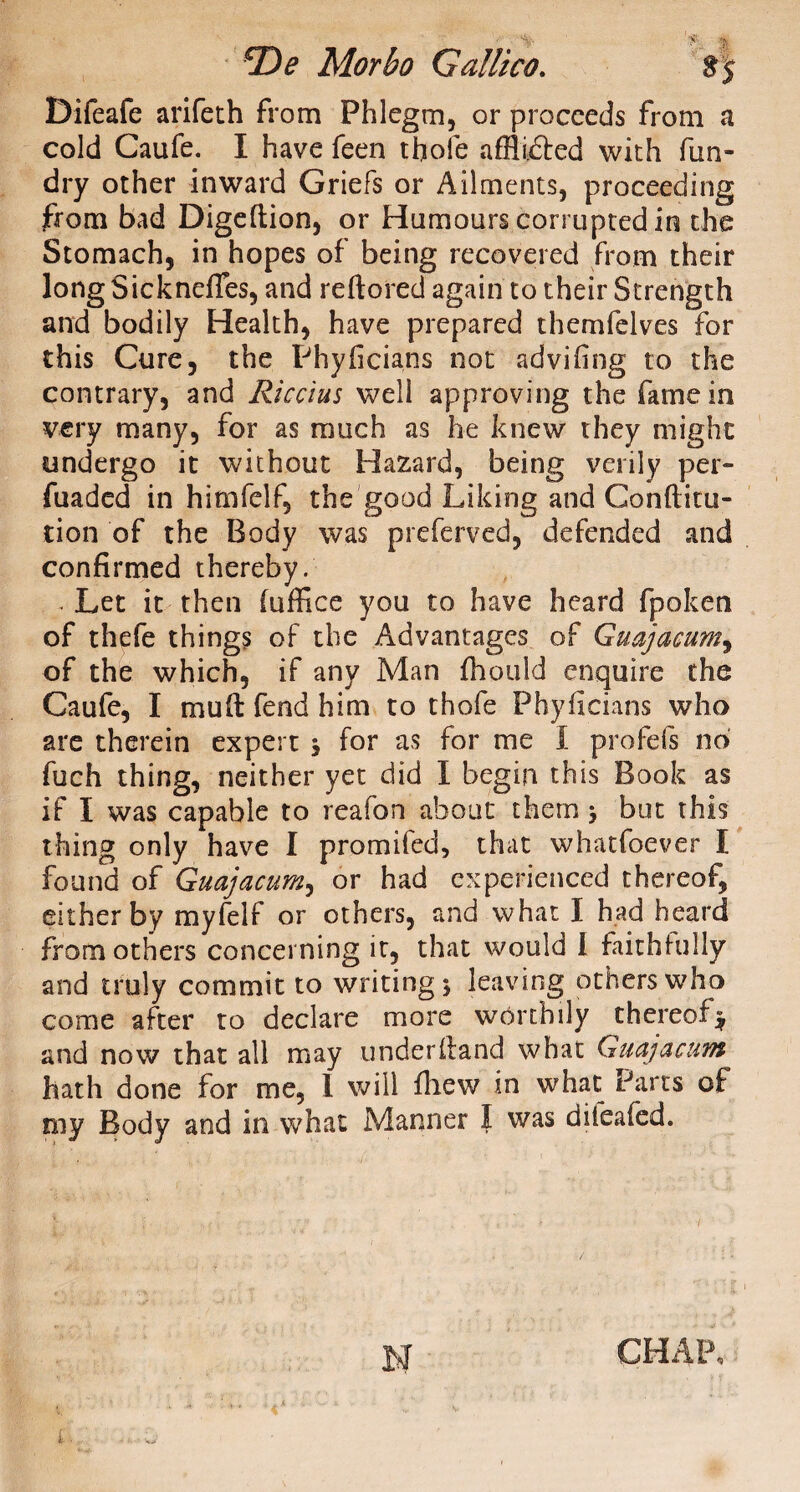 Difeafe arifech from Phlegm, or proceeds from a cold Caufe. I have feen thole afflicted with fun- dry other inward Griefs or Ailments, proceeding from bad Digeftion, or Humours corrupted in the Stomach, in hopes of being recovered from their longSicknelTes, and reftored again to their Strength and bodily Health, have prepared themfelves for this Cure, the Phyftcians not advifing to the contrary, and Riccius well approving the fame in very many, for as much as he knew they might undergo it without Hazard, being verily per- fuaded in himfelf, the good Liking and Conftitu- tion of the Body was preferved, defended and confirmed thereby. . Let it then (office you to have heard fpoken of thefe things of the Advantages of Guajaeum, of the which, if any Man fhould enquire the Caufe, I mu ft fend him to thofe P by ft dans who are therein expert 3 for as for me I profefs no fuch thing, neither yet did I begin this Book as if I was capable to reafon about them 3 but this thing only have I promifed, that whatfoever I found of Guajaeum, or had experienced thereof, either by myfelf or others, and what I had heard from others concerning it, that would I faithfully and truly commit to writing 3 leaving others who come after to declare more worthily thereof$ and now that all may underftand what Guajaeum hath done for me, I will fhew in what Parts of my Body and in what Manner I was diieafed. N