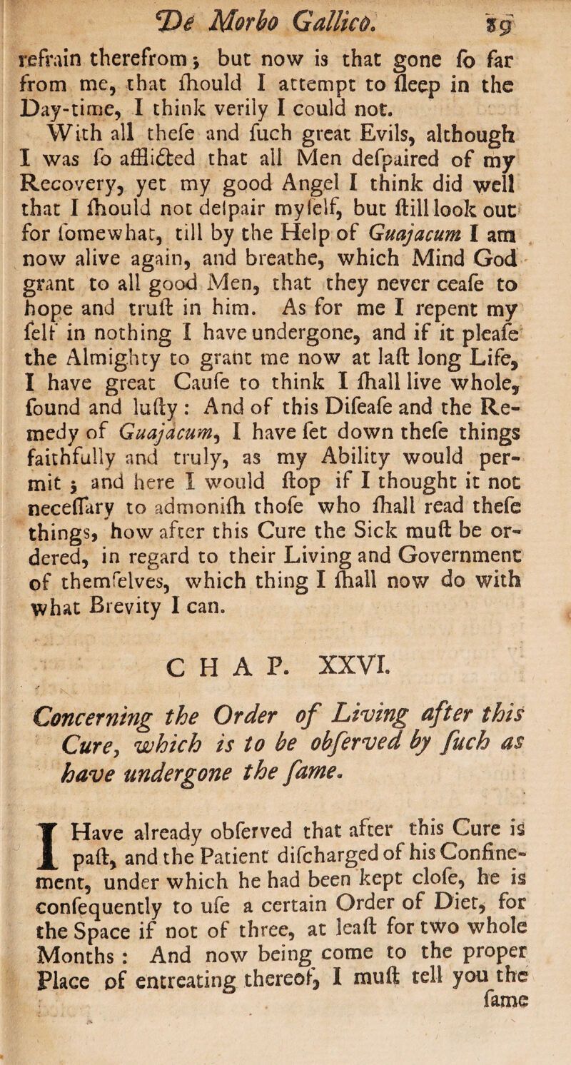 refrain therefrom j bat now is that gone fb far from me, that fhould I attempt to deep in the Day-time, I think verily I could not. With all thefe and fuch great Evils, although I was fo afflicted that all Men defpaired of my Recovery, yet my good Angel I think did well that I fhould not deipair mylelf, but ffcill look out for lomewhat, till by the Help of Guajacum I am now alive again, and breathe, which Mind God grant to all good Men, that they never ceafe to hope and truft in him. As for me I repent my felf in nothing I have undergone, and if it pleafe the Almighty to grant me now at lad long Life, I have great Caufe to think I fhall live whole, found and ludy : And of this Difeafe and the Re¬ medy of Guajacum, I have fet down thefe things faithfully and truly, as my Ability would per¬ mit , and here I would dop if I thought it not neceflary to admonifh thofe who dial! read thefe things, how after this Cure the Sick mud be or¬ dered, in regard to their Living and Government of themfelves, which thing I fhall now do with what Brevity I can. CHAP. XXVI. Concerning the Order of Living after this Curey which is to be obferved by fuch as have undergone the fame. I Have already obferved that after this Cure is pad, and the Patient difcharged of his Confine¬ ment, under which he had been kept clofe, he is confequently to ufe a certain Order of Diet, for the Space if not of three, at lead for t^o whole Months : And now being come to the proper Place of entreating thereof, I mud tell you the fame