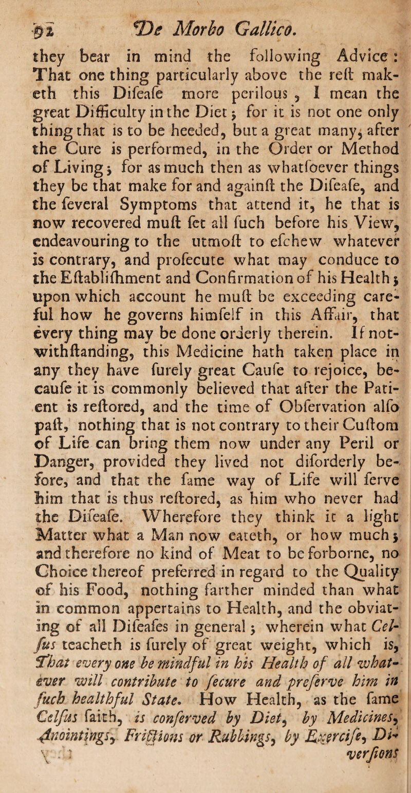 they bear in mind the following Advice: That one thing particularly above the relt mak- eth this Difeafe more perilous , I mean the great Difficulty in the Diet * for it is not one only thing that is to be heeded, but a great many, after the Cure is performed, in the Order or Method of Living* for as much then as whatfoever things they be that make for and againft the Difeafe, and the feveral Symptoms that attend it, he that is now recovered muft fee all fuch before his View, endeavouring to the utmoft to efehew whatever is contrary, and profecute what may conduce to the Eftablifhment and Confirmation of his Health 5 upon which account he muft be exceeding care¬ ful how he governs himfelf in this Affair, that every thing may be done orderly therein. If not- withftanding, this Medicine hath taken place in any they have furely great Caufe to rejoice, be- caufe it is commonly believed that after the Pati¬ ent is reftored, and the time of Obfervation alfo paft, nothing that is not contrary to their Cuftom of Life can bring them now under any Peril or Danger, provided they lived not diforderly be¬ fore, and that the fame way of Life will ferve bim that is thus reftored, as him who never had the Difeafe. Wherefore they think it a light Matter what a Man now eateth, or how much* and therefore no kind of Meat to be forborne, no Choice thereof preferred in regard to the Quality of his Food, nothing farther minded than what in common appertains to Health, and the obviat¬ ing of all Difeafes in general * wherein what Cel- (us teacheth is furely of great weight, which is, fthat every one be mindful in his Health of all what¬ ever will contribute to fecure and preferve him in fuch healthful State. How Health, as the fame Celfus faith, is confevved by Diet, by Medicines, plnointings, Fr iff ions or Rubbings, by Rxjrcife^ Di*