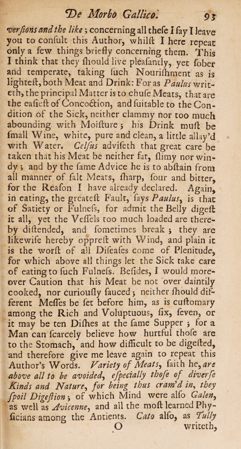 verfionsandthe likey concerning all thefe I fay I leave you to confult this Author, whilft I here repeat only a few things briefly concerning them. This I think that they fhould live pleafantly, yet fober and temperate, taking fuch Nourifhment as is lighted:, both Meat and Drink: For as Paulas writ- ech, the principal Matter is to chufe Meats, that are the eafieft of Concoftion, and fuitable to the Con¬ dition of the Sick, neither clammy nor too much abounding with Moiflure y his Drink mull be fmali Wine, white, pure and clean, a little allay’d with Water. Celfus advifeth that great care be taken that his Meat be neither fat, flimy nor win¬ dy y and by the fame Advice he is to abdain from all manner of fait Meats, fharp, four and bitter, for the Reafon I have already declared. Again, in eating, the grcatefl Fault, fays Paulus, is that of Satiety or Fulnefs, for admit the Belly digefl it all, yet the VefTels too much loaded are there¬ by difended, and fometimes break y they are likewife hereby appreit with Wind, and plain it is the word: of all Difeafes come of Plenitude, for which above all things let the Sick take care of eating to fuch Fulnefs. Befides, I would more¬ over Caution that his Meat be not over daintily cooked, nor curioufly fauced y neither fhould dif¬ ferent MefTes be fet before him, as is cuftomary among the Rich and Voluptuous, fix, fcven, or it may be ten Difhes at the fame Supper y for a Man can fcarcely believe how hurtful thofe are to the Stomach, and how difficult to be digeited, and therefore give me leave again to repeat this Author’s Words. Variety of Meats, faith he, are above all to he avoided, efpecially thofe of diverfe Kinds and Nature, for being thus cram'd in, they fpoil Digeftion y of which Mind were alfo Galen, as well as Avicenne, and all the mod: learned Phy- ficians among the Ancients. Cato alfo, as Tally O writeth,