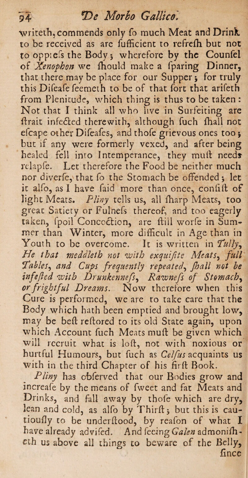 writeth, commends only fo much Meat and Drink, to be received as are fufficient to refrelh but not to oppiefs the Body * wherefore by the Counfel of Xenophon we fhould make a fparing Dinner, that there may be place for our Supper * for truly this Difeafe feemeth to be of that fort that arifeth from Plenitude, which thing is thus to be taken : Not that I think all who live in Surfeiting are ftrait infe&ed therewith, although fuch {hall not efcape other Difeafes, and thofe grievous ones too * but if any were formerly vexed, and after being healed fell into Intemperance, they mull need* relapfe. Let therefore the Food be neither much nor diverfe, that fo the Stomach be offended* let it alfo, as I have faid more than once, conlift of light Meats. Pliny tells us, all {harp Meats, too great Satiety or Fulnefs thereof, and too eagerly taken, fpoil Concoction, are {till worfe in Sum¬ mer than Winter, more difficult in Age than in Youth to be overcome. It is written in Putty, He that meddleth not with exquifte Meats, full Pables, and Cups frequently repeated, Jhall not he infejlcd with Drunkennefs, Rawnefs of Stomachy or frightful Dreams. Now therefore when this Cure is performed, we are to take care that the Body which hath been emptied and brought low, may be beft reftored to its old State again, upon which Account fuch Meats muft be given which will recruit what is loft, not with noxious or hurtful Humours, but fuch as Celfus acquaints us with in the third Chapter of his fir ft Book, Pliny has cbferved that our Bodies grow and increafe by the means of fweet and fat Meats and Drinks, and fall away by thofe which are dry, lean and cold, as alfo by Thirft* but this is cau- tioufly to be underftood, by reafon of what I have already advifcd. And feeing Galen admoniffi- £ih us above all things to beware of the Belly, fince