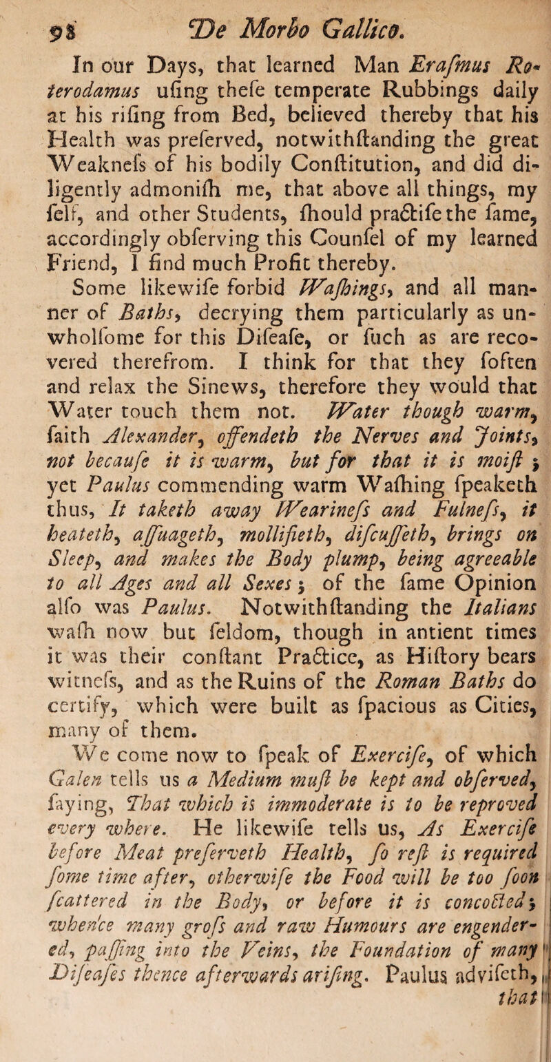 In our Days, that learned Man Erafmus Ro« terodamus ufing thefe temperate Rubbings daily at his riling from Bed, believed thereby that his Health was preferved, notwithftanding the great Weaknefs of his bodily Conftitution, and did di¬ ligently admonifh me, that above all things, my felf, and other Students, fhould pra6tife the fame, accordingly obferving this Counfei of my learned Friend, 1 find much Profit thereby. Some likewife forbid Wajhings, and all man¬ ner of Baths, decrying them particularly as un- wholfome for this Difeafe, or fuch as are reco¬ vered therefrom. I think for that they foften and relax the Sinews, therefore they would that Water touch them not. Water though warm, faith Alexander, ojfendeth the Nerves and Joints, not becaufe it is warm, hut for that it is moift j yet Paulas commending warm Walking fpeaketh thus. It taketh away Wearinefs and Fulnefs, it heateth, affuageth, mollifieth, difcujjeth, brings on Sleep, and makes the Body plump, being agreeable to all Ages and all Sexes $ of the fame Opinion alfo was Paulus. Notwithftanding the Italians wafh now but feldom, though in antienc times it was their conftant Praftice, as Hiftory bears witncfs, and as the Ruins of the Roman Baths do certify, which were built as fpacious as Cities, many of them. We come now to fpeak of Exercife, of which Galen tells us a Medium mufi be kept and obferved, faying, Float which is immoderate is to be reproved every where. He likewife tells us, As Exercife before Meat preferveth Health, fo reft is required fome time after, ctherwife the Food will be too foon fcattered in the Body, or before it is concobled$ when'ce many grofs and raw Humours are engender- ed, puffing into the F'eins, the Foundation of many1 Difeafes thence afterwards arifing. Paulus advifeth,, that i