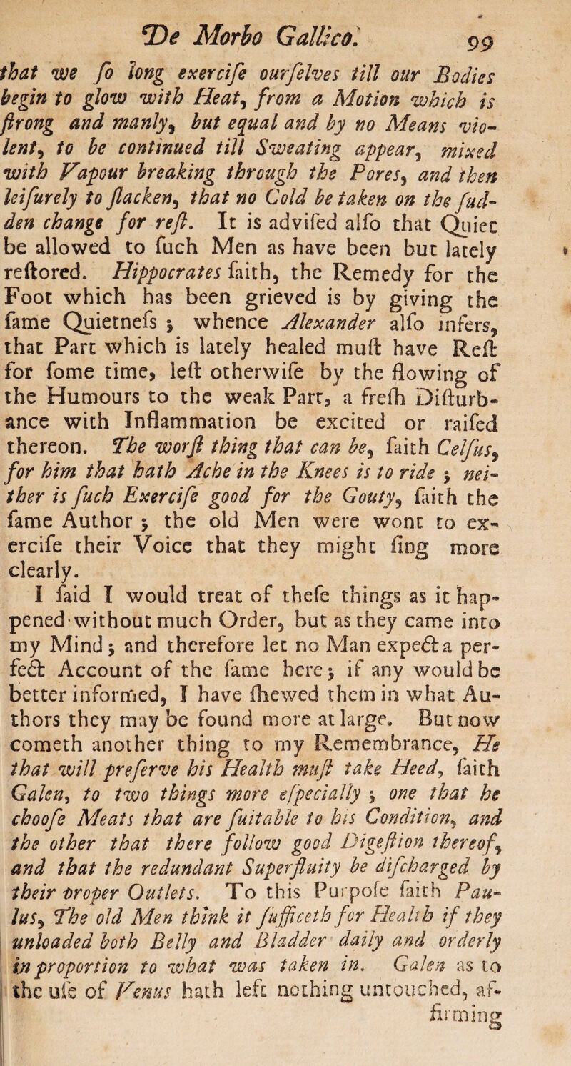 that we fo long exercife our [elves till our Bodies begin to glow with Heat, from a Motion which is ftrong and manly, but equal and by no Means vio- lent, to be continued till Sweating appear, mixed with Vapour breaking through the Pores, then leifurely to Jlacken, that no Cold betaken on the fud- den change for reft. It is advifed alfo that Quiet be allowed to fuch Men as have been but lately reftored. Hippocrates faith, the Remedy for the Foot which has been grieved is by giving the fame Quietnefs j whence Alexander alfo infers, that Part which is lately healed mu ft have Reft for fome time, left otherwife by the flowing of the Humours to the weak Part, a frefh Difturb- ance with Inflammation be excited or raifed thereon. The worft thing that can be^ faith Celfus, for him that hath Ache in the Knees is to ride $ nei¬ ther is ftuch Exercife good for the Gouty, faith the fame Author j the old Men were wont to ex¬ ercife their Voice that they might fing more clearly. I faid I would treat of thefe things as it hap- penedwithout much Order, but as they came into my Mind 5 and therefore let no Man expc£la per- fe£b Account of the fame here> if any would be better informed, I have fhewed them in what Au¬ thors they may be found more at large. But now cometh another thing to my Remembrance, He that will preferve his Health muft take Heed, faith Galen, to two things more efpedally 5 one that he choofe Meats that are fait able to his Condition, and the other that there follow good Digeftion thereof, and that the redundant Superfluity be difeharged by their Droper Outlets. To this Purpofe faith Pau- lus, The old Men think it fufficeth for Health if they unloaded both Belly and Bladder daily and orderly in proportion to what was taken in. Galen as to the ufe of Venus hath left nothing untouched, af¬ firming