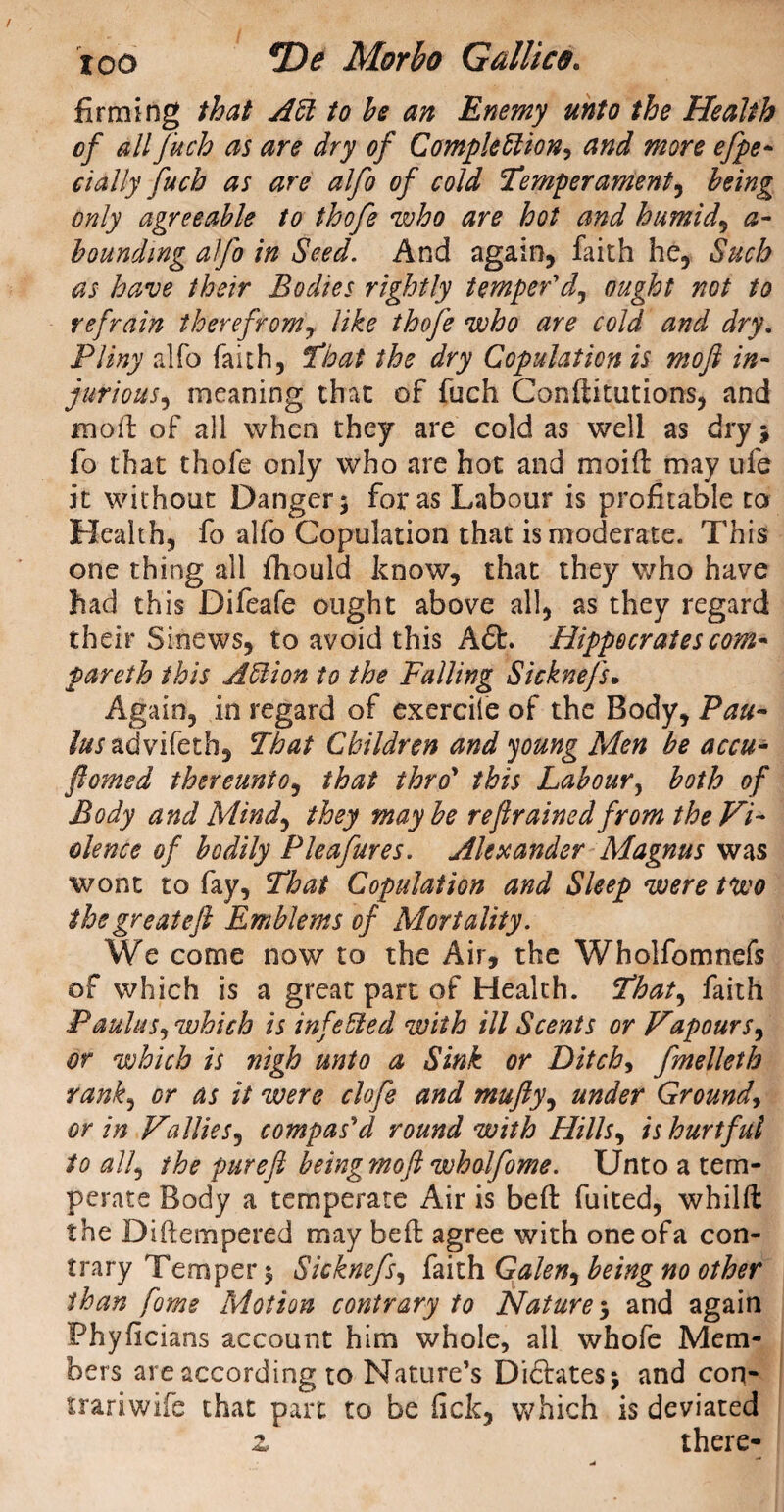 firming that At to he an Enemy unto the Health of all fuch as are dry of Completions and more efpe- dally fuch as are alfo of cold Temperament, being only agreeable to thofe who are hot and humid, a- bounding alfo in Seed. And again, faith he. Such as have their Bodies rightly temper'J, ought not to refrain therefrom, like thofe who are cold and dry. Pliny alfo faith, That the dry Copulation is mofl in¬ jurious, meaning that of fuch Confutations, and mod of all when they are cold as well as dry; fo that thofe only who are hot and moid may life it without Danger; for as Labour is profitable to Health, fo alfo Copulation that is moderate. This one thing all fhould know, that they who have had this Difeafe ought above all, as they regard their Sinews, to avoid this Aft. Hippocrates com- pareth this At ion to the Falling Sicknefs, Again, in regard of exercife of the Body, Pan- /^radvifeth, That Children and young Men be accu- fomed thereunto, that thro’ this Labour, both of Body and Mind, they maybe refrained from the Vi¬ olence of bodily Pleafures. Alexander Magnus was wont to fay, That Copulation and Sleep were tuco thegreatefl Emblems of Mortality. We come now to the Air, the Wholfomnefs of which is a great part of Health. That, faith Paulas, which is infeted with ill Scents or Vapourx, or which is nigh unto a Sink or Ditch, fmelleth rank, or as it were clofe and mufly, under Ground, or in V'alliesj compas'd round with Hills, is hurtful to all, the puref beingmof wholfome. Unto a tem¬ perate Body a temperate Air is bed fuited, whild the Di tempered may bed agree with one of a con¬ trary Temper; Sicknefs, faith Galen, being no other than fome Motion contrary to Nature5 and again Phyficians account him whole, all whofe Mem¬ bers are according to Nature’s Diftates; and con- trariwife that part to be lick, which is deviated z there-