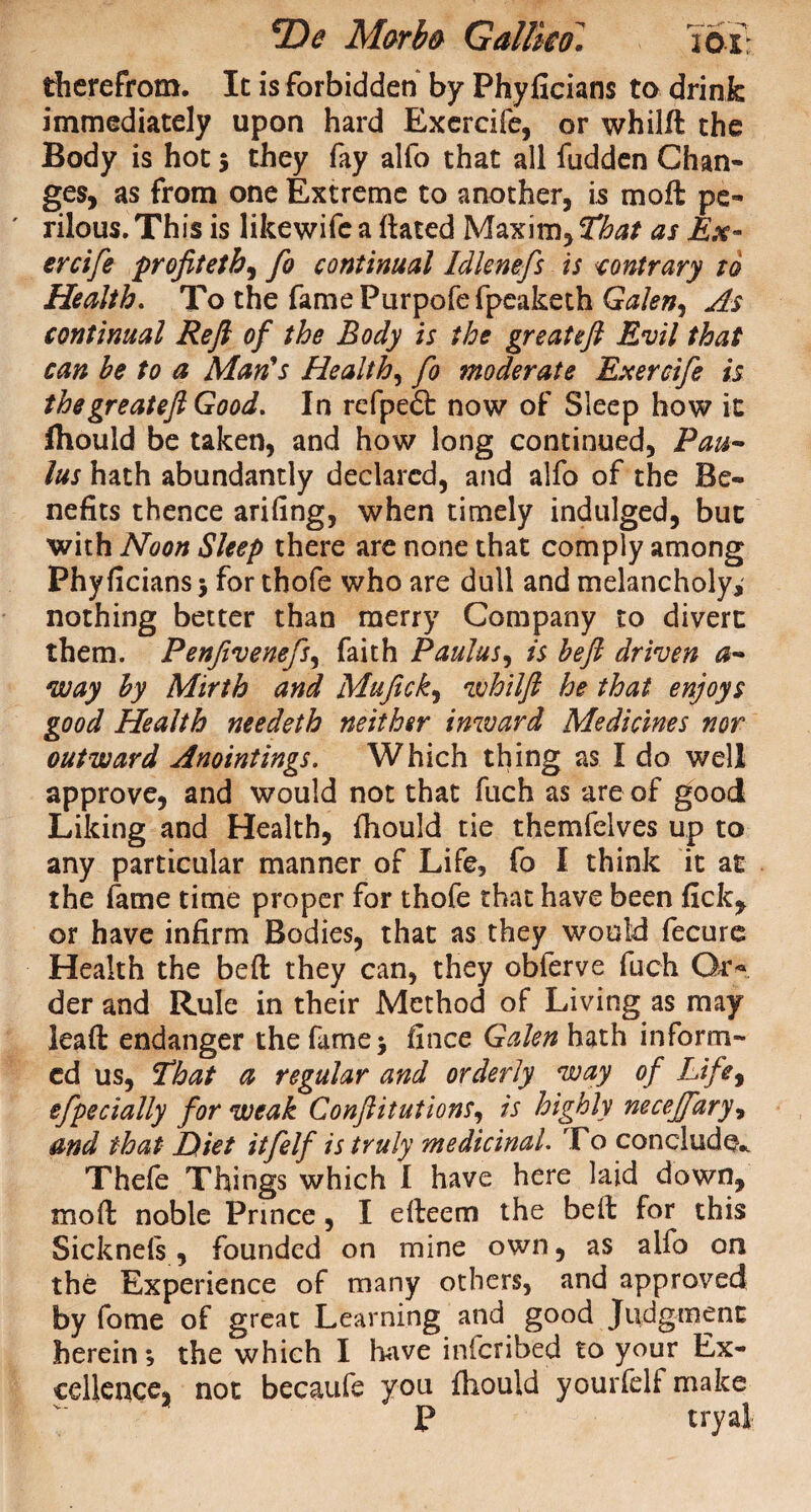 *X)e Morb& Gallico* 2 ox therefrom. It is forbidden by Phyficians to drink immediately upon hard Exercife, or whild the Body is hot $ they fay alfo that all fudden Chan¬ ges, as from one Extreme to another, is mo ft pe¬ rilous. This is likewife a dated Maxim, That as Ex¬ ercife profit eth, fo continual Idlenefs is contrary to Health. To the famePurpofefpcaketh Galen, As continual Reft of the Body is the great eft Evil that can he to a Man's Health, fo moderate Exercife is thegreateft Good. In refpefl: now of Sleep how it Ihould be taken, and how long continued, Pau¬ las hath abundantly declared, and alfo of the Be¬ nefits thence arifing, when timely indulged, but with Noon Sleep there are none that comply among Phyficians j for thofe who are dull and melancholy, nothing better than merry Company to divert them. Penfivenefs, faith Paulas, is heft driven a- way hy Mirth and Mufick, 1 vhilft he that enjoys good Health needeth neither inward Medicines nor outward Anointings. Which thing as I do well approve, and would not that fuch as are of good Liking and Health, fliould tie themfelves up to any particular manner of Life, fo I think it at the fame time proper for thofe that have been fick, or have infirm Bodies, that as they would fecurc Health the bed they can, they oblerve fuch Gr« der and Rule in their Method of Living as may lead endanger the fame* fince Galen hath inform¬ ed us, That a regular and orderly way of Life, efpecially for weak Confutations, is highly necejfary, and that Diet itfelf is truly medicinal. To conclude* Thefe Things which I have here laid down, mod noble Prince, I edeem the bed for this Sicknels, founded on mine own, as alfo on the Experience of many others, and approved by fome of great Learning and good Judgment herein*, the which I have inferibed to your Ex¬ cellence, not becaufe you fhould yourfelf make P tryal