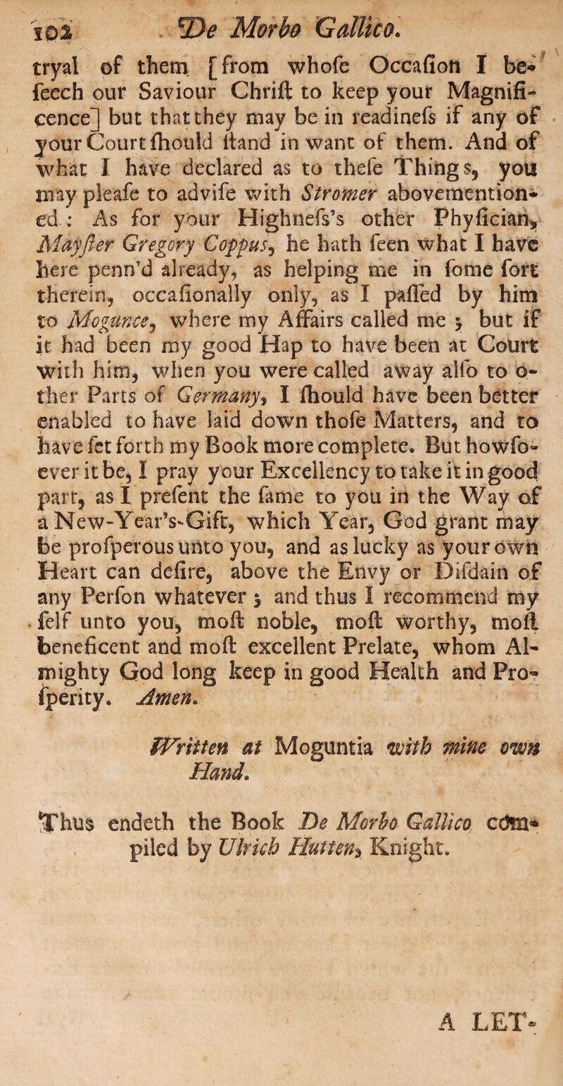 ■ n tryal of them [from whofe Occafion I be- feech our Saviour Chrill to keep your Magnifi¬ cence] but that they may be in readinefs if any of your Court fhouki ltand in want of them. And of what I have declared as to thele Things, you may pleafe to advife with Stromer abovemention- ed: As for your Highnefs’s other Phyficiaiv Mayjler Gregory Coppus, he hath feen what I have here penn’d already, as helping me in fome fort therein, occafionally only, as I palled by him to Mogunce? where my Affairs called me y but if it had been my good Hap to have been at Court with him, when you were called away alfo to o- ther Parts of Germany, I fiiould have been better enabled to have laid down thofe Matters, and to have fet forth my Book more complete. But howfo- ever it be, I pray y our Excellency to take it in good part, as I prelent the fame to you in the Way of a New “Year’s-Gift, which Year, God grant may be profperous unto you, and as lucky as your own Heart can delire, above the Envy or Difdain of any Perfon whatever y and thus I recommend my . felf unto you, moll noble, moll worthy, moll beneficent and moll excellent Prelate, whom Al¬ mighty God long keep in good Health and Pro¬ sperity. Amen. Written at Moguntia with mine own Hand. Thus endeth the Book De Morbo Gallico edm* piled by Ulrich Hut-ten* Knight, A LET-