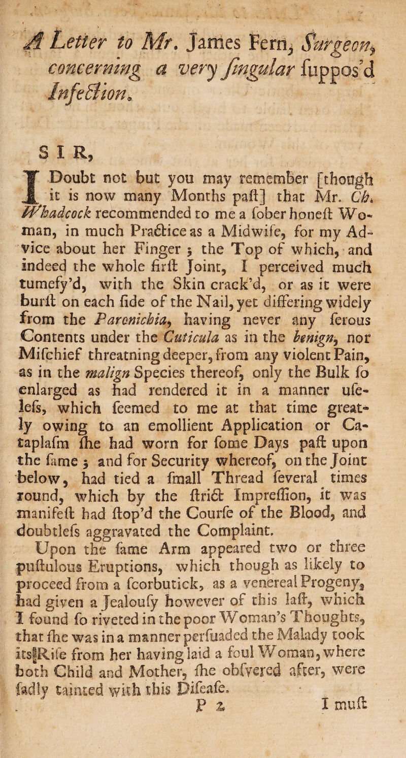 A Letter to Mr. James Fern, Surgeon, concerning a very fmgular fuppos’d InfeBion. SIR, I Doubt not but you may remember [though it is now many Months paft] that Mr. Qh, iVhadcock recommended to me a fober honed: Wo¬ man, in much Pra&iceas a Midwife, for my Ad» Vice about her Finger 5 the Top of which, and indeed the whole firft Joint, X perceived much tumefy’d, with the Skin crack’d, or as it were burft on each fide of the Nail, yet differing widely from the Parcnichia, having never any ferous Contents under the Cuticula as in the benign^ npr Mifchief threatning deeper, from any violent Pain, as in the malign Species thereof, only the Bulk fo enlarged as had rendered it in a manner ufe- lefs, which feemed to me at that time great¬ ly owing to an emollient Application or Ca~ taplafm die had worn for fome Days paft upon the fame 5 and for Security whereof, on the Joint below, had tied a final! Thread feveral times round, which by the ftri£t Xmpreffion, it was manifed; had ftop’d the Courfe of the Blood, and doubtlefs aggravated the Complaint. Upon the fame Arm appeared two or three puftulous Eruptions, which though as likely to proceed from a fcorbutick, as a venereal Progeny, had given a Jealoufy however of this laft, which I found fo riveted in the poor W Oman’s Thoughts, that die was in a manner perfuaded the Malady took itsfRife from her having laid a foul Woman, where both Child and Mother, die obfyered after, were fadly tainted with this Difeafe. Pa X mu ft