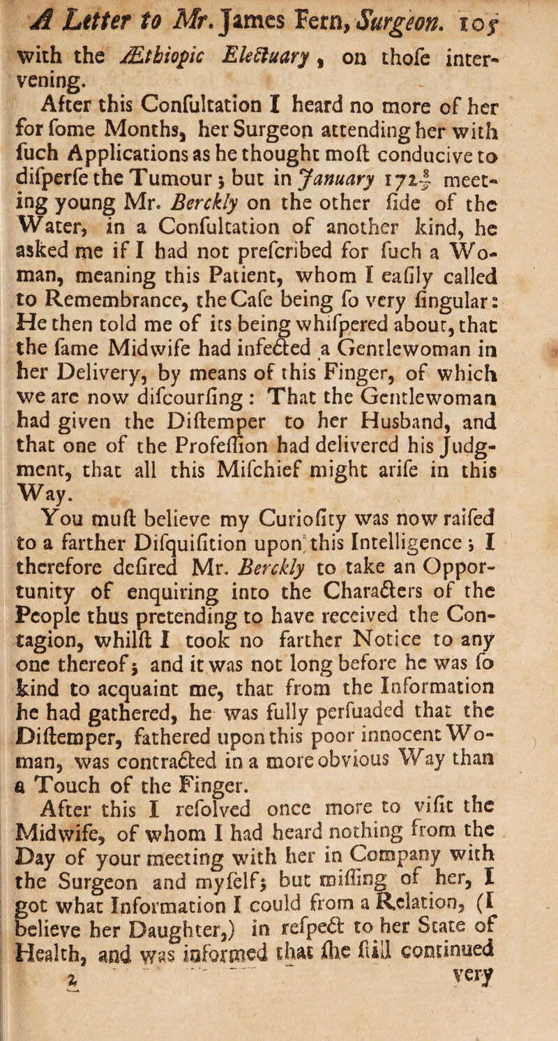 with the Mthiopic Eleftuary , on thofe inter* vening. After this Confultation I heard no more of her for fame Months, her Surgeon attending her with fuch Applications as he thought molt conducive to difperfe the Tumour s but in January 1 ji-i meet¬ ing young Mr. Berckly on the other fide of the Water, in a Confultation of another kind, he asked me if I had not preferibed for fuch a Wo¬ man, meaning this Patient, whom I eafily called to Remembrance, the Cafe being fo very lingular s He then told me of its being whifpered about, that the fame Midwife had infe&ed a Gentlewoman in her Delivery, by means of this Finger, of which we are now difeourfing : That the Gentlewoman had given the Diftemper to her Husband, and that one of the Profeffion had delivered his Judg¬ ment, that all this Mifchief might arife in this Way. You tnuft believe my Curiofity was nowraifed to a farther Difquifition upon; this Intelligence *, I therefore defired Mr. Berckly to take an Oppor¬ tunity of enquiring into the Chara&ers of the People thus pretending to have received the Con¬ tagion, whilft I took no farther Notice to any one thereof 5 and it was not long before he was fo kind to acquaint me, that from the Information he had gathered, he was fully perfuaded that the Diftemper, fathered upon this poor innocent Wo¬ man, was contra£ted in a more obvious Way than a Touch of the Finger. After this I refolved once more to vific the Midwife, of whom I had heard nothing from the Day of your meeting with her in Company with the Surgeon and myfelf* but miffing of her, I got what Information I could from a Relation, (I believe her Daughter,) in refpe<5t to her State of Health, and was informed that, file fill continued % .' T “ very