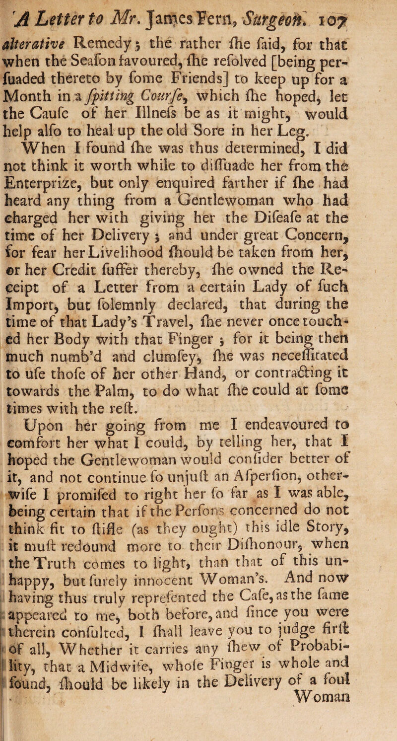 alterative Remedy 5 the rather fhe (aid, for that when the Seafon favoured, fhe refolved [being per- fuaded thereto by fome Friends] to keep up for a Month in a [fitting Courfe, which fhe hoped, let the Caufe of her Illnefs be as it might, would help alfo to heal up the old Sore in her Leg. When I found fhe was thus determined, I did not think it worth while to diftuade her from the Enterprize, but only enquired farther if fhe had heard any thing from a Gentlewoman who had charged her with giving her the Difeafe at the time of her Delivery $ and under great Concern, for fear her Livelihood fhould be taken from her, ©r her Credit fuffer thereby, fhe owned the Re¬ ceipt of a Letter from a certain Lady of fuch Import, but folemnly declared, that during the time of that Lady’s Travel, fne never once touch¬ ed her Body with that Finger 5 for it being then much numb’d and clumfey, fhe was neceffitated to ufe thofe of her other Hand, or contra&ing it towards the Palm, to do what fhe could at fome times with the reft. Upon her going from me I endeavoured to comfort her what I could, by telling her, that I hoped the Gentlewoman would confider better of it, and not continue fo unjuft an Afperfion, other- wife I promifed to right her fo far as I was able, being certain that if the Perfons concerned do not think fit to ftifle (as they ought) this idle Story, it muft redound more to their Dilhonour, when the Truth comes to light, than that of this un¬ happy, but furely innocent Woman’s. And now having thus truly reprefented the Cafe, as the fame appeared to me, both before, and finee you were therein confulted, I fhall leave you to judge firth of all. Whether it carries any fhew of Probabi- I lity, that a Midwife, whole Finger is whole and j found, fhould be likely in the Delivery of a foul L - Woman