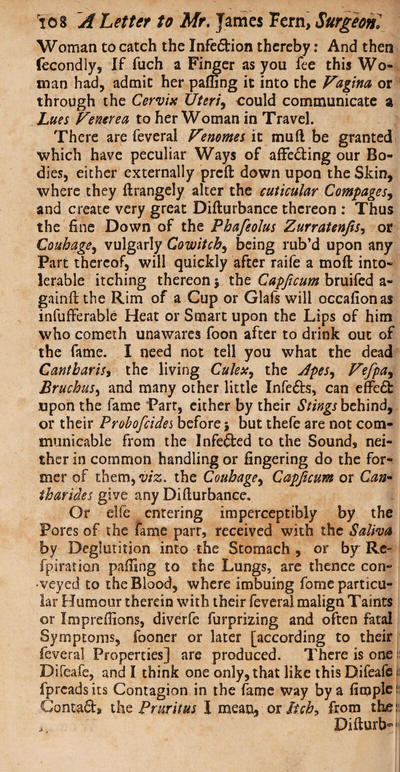 Woman to catch the Infedtion thereby: And then fecondly, If fuch a Finger as you fee this Wo¬ man had, admit her paffing it into the Vagina or through the Cervix Uteri, could communicate a Lues Venerea to her Woman in Travel. There are feveral Venomes it mud be granted which have peculiar Ways of affe&ing our Bo¬ dies, either externally prcft: down upon the Skin, where they ftrangely alter the cuticular Compages, and create very great Difturbance thereon : Thus the fine Down of the Pbafeolus Zurratenjis, or Couhagey vulgarly Cowitchy being rub’d upon any Part thereof, will quickly after raife a mod into¬ lerable itching thereon $ the Capficum bruifed a- gainft the Rim of a Cup or Glafs will occafionas infufferable Heat or Smart upon the Lips of him who cometh unawares foon after to drink out of the fame. I need not tell you what the dead CantbariSy the living CuJex, the JpeSy Vefpay BruchuSy and many other little Infedts, can effedt upon the fame Part, either by their Stings behind, or their Probofcidei before > but thefe are not com¬ municable from the Infedted to the Sound, nei¬ ther in common handling or fingering do the for¬ mer of them,^. the Coubagey Capficum or Can- iharides give any Difturbance. Or die entering imperceptibly by the Pores of the fame part, received with the Saliva by Deglutition into the Stomach , or by Re- fpiration paffing to the Lungs, are thence con¬ veyed to the Blood, where imbuing fome particu¬ lar Humour therein with their feveral malign Taints or Impreffions, diverfe furprizing and often fatal Symptoms, fooner or later [according to their feveral Properties] are produced. There is one; Difeafe, and I think one only, that like this Difeafe ji fpreads its Contagion in the fame way by a fiooplc jj Contact, the Pruritus I mean, ox Itchy from the: Difturb-'