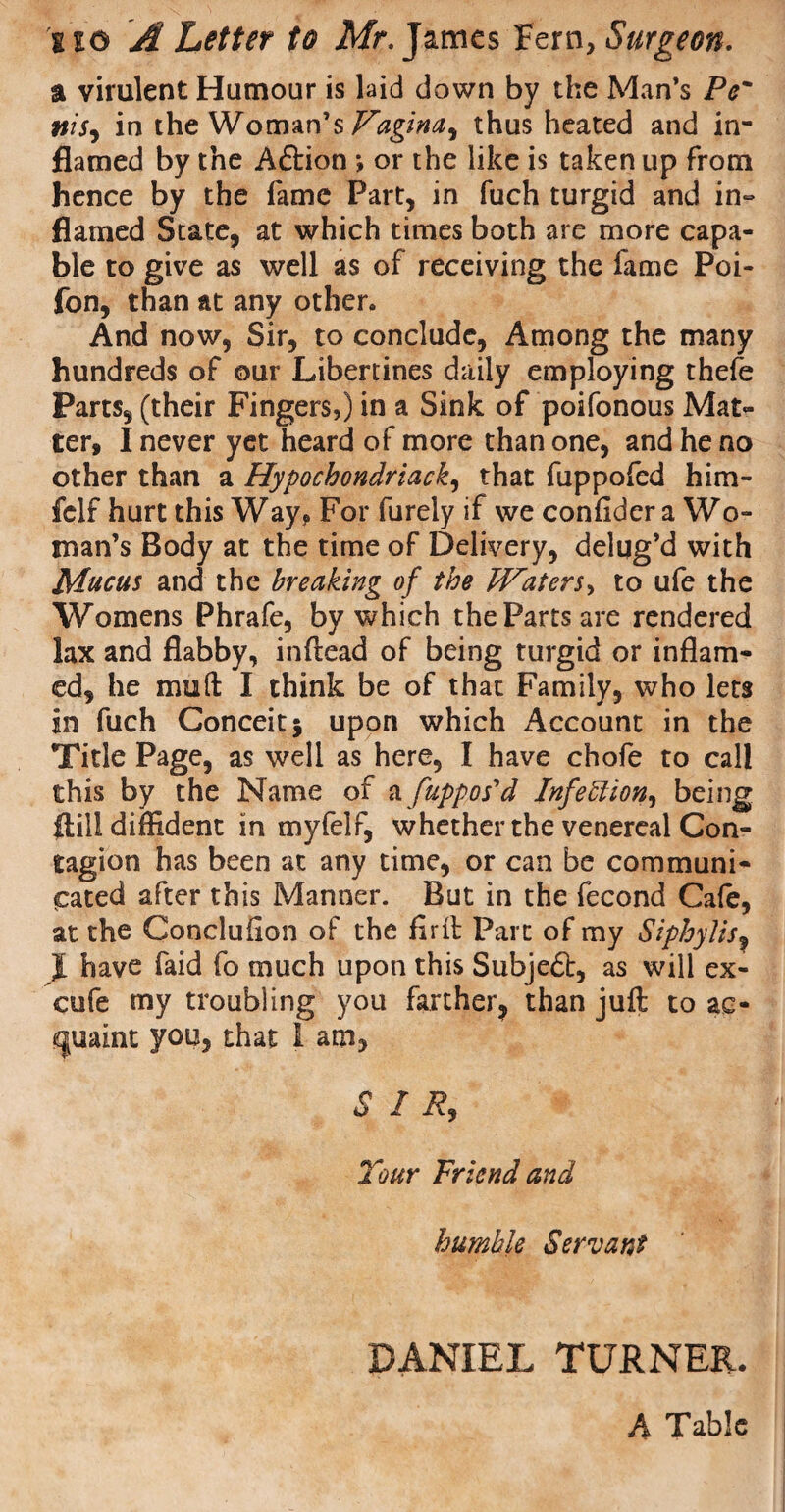 a virulent Humour is laid down by the Man’s Pc' nis, in the Woman’s^/M, thus heated and in¬ flamed by the Aftion ; or the like is taken up from hence by the fame Part, in fuch turgid and in¬ flamed State, at which times both are more capa¬ ble to give as well as of receiving the lame Poi- fon, than at any other. And now, Sir, to conclude, Among the many hundreds of our Libertines daily employing thefe Parts, (their Fingers,) in a Sink of poifonous Mat¬ ter, I never yet heard of more than one, and he no other than a Hypochondriack, that fuppofed him- fclf hurt this Way? For furely if we confider a Wo¬ man’s Body at the time of Delivery, delug’d with Mucus and the breaking of the Waters^ to ufe the Womens Phrafe, by which the Parts are rendered lax and flabby, inftead of being turgid or inflam¬ ed, he muft I think be of that Family, who lets in fuch Conceit j upon which Account in the Title Page, as well as here, I have chofe to call this by the Name of a /appos'd Infettion^ being flill diffident in myfelr, whether the venereal Con¬ tagion has been at any time, or can be communi¬ cated after this Manner. But in the fecond Cafe, at the Conclufion of the firft Part of my Siphylis, I have faid fo much upon this Subject, as will ex- cufe my troubling you farther, than juft to ac¬ quaint you, that 1 am, / R, Tour Friend and humble Servant DANIEL TURNER. A Table