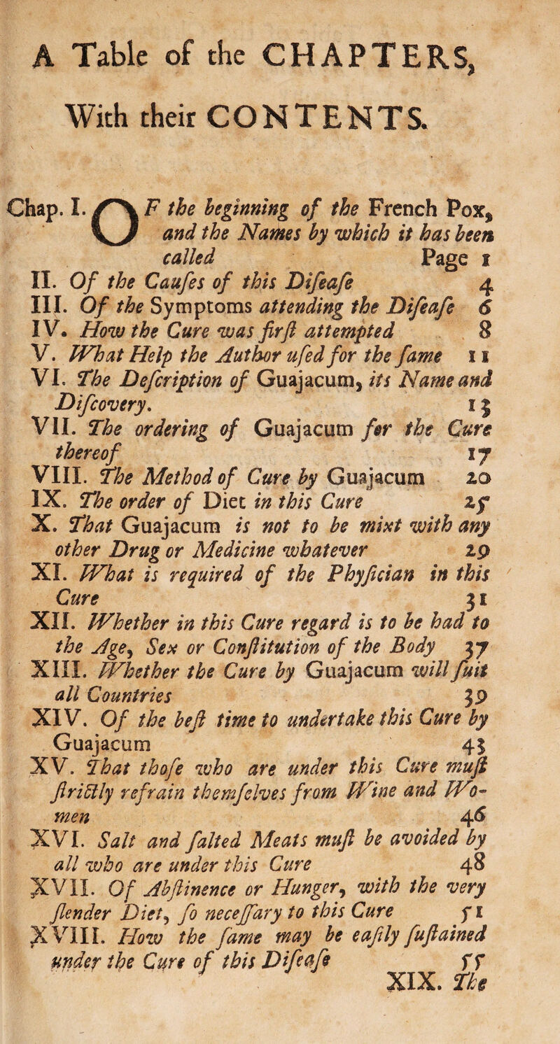 A Table of the CHAPTERS, With their CONTENTS. Chap. I.the beginning of the French Pox$ and the Names by which it has been called Page i II. Of the Caufes of this Difeafe 4 III. Of the Symptoms attending the Difeafe 6 IV. How the Cure was fir ft attempted 8 V. What Help the Author ufed for the fame 11 VI. The Defcription of Guajacum, its Name and Difcovery. 15 VII. The ordering of Guajacum for the Cure thereof ij VIII. The Method of Cure by Guajacum 20 IX. The order of Diet in this Cure xf X. That Guajacum is not to be mist with any other Drug or Medicine whatever 29 XI. What is required of the Phyfician in this Cure 31 XII. Whether in this Cure regard is to be had to the Age, Sex or Conftitution of the Body 3 7 XIII. Whether the Cure by Guajacum will fuit all Countries J9 XIV. Of the be ft time to undertake this Cure by Guajacum 45 XV. That thofe who are under this Cure mu ft ftri51 ly refrain them]'elves from Wine and W?- men 4^ XVI. Salt and falted Meats muft be avoided by all who are under this Cure 48 XVII. Of Ahftinence or Hunger, with the very fender Diet? fo neceffary to this Cure f 1 X VIII. How the fame may be eaftly fuftained under the Curt of this Difeafe f f XIX. The