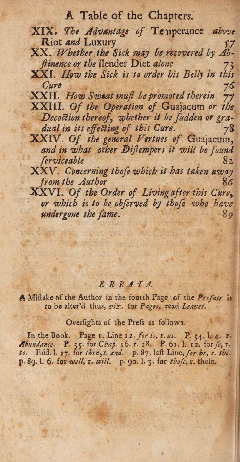 XIX. The Advantage of Temperance above Riot and Luxury f 7 XX. Whether the Sick may he recovered by Ab- ftinence or the {lender Diet alone 75 XXI. How the Sick is to order his Belly in this Cure y6 XXII. How Sweat mufi he promoted therein 77 XXIII. Of the Operation of Guajacum or the Decoffiion thereof whether it be fudden or gra¬ dual in its effecting of this Cure. 78 XXIV. Of the general Virtues of Guajacum, and in what other JDiftempers it will be found fervice able 8z XXV. Cbncerning thofe which it has taken away from the Author 86 XXVI. Of the Order of Living after this Cure, or which is to he obferved by thofe who have undergone the fame. 89 E R RA TJ. A Miftake of the Author in the fourth Page of the Preface is to be alter’d thus, viz. for Pages, read Leaves. Overlights of the Prefs as follows. In the Book. Page i. Line i z. for is, r. as. P. 54.1. 4. r. Abundance. P. 55. for Chap. 16. r. 18. P. 61. 1. iz. for fo, r. to. Ibid. 1. 17. for thenar. and. p. 87. lail Liat, for he, r. the>