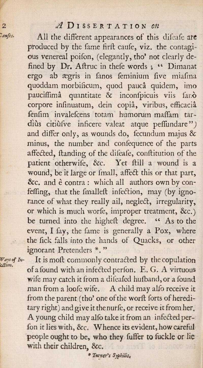 Ways of In- 'eJlion, All the different appearances of this dileafe ate produced by the fame firff caufe, viz. the contagi¬ ous Venereal poifon, (elegantly, tho* not clearly de¬ fined by Dr. Aftruc in thefe words *, “ Dimanat ergo ab aegris in fanos feminium five miafrna quoddam morbilicum, quod pauca quidem, imo pauciffima quantitate & inconfpicuis viis la no corpore infinuatum, dein copia, viribus, efficacia fenfim invalefcens totam humorum maffam tar- dius citi-ufve inhcere valeat atque peffundare”J and differ only, as wounds do, fecundum majus & minus, the number and confequence of the parts affedted, Handing of the difeafe, conftitution of the patient otherwife, &c. Yet Hill a wound is a wound, be it large or fmall, affedt this or that part, &c. and e contra : which all authors own by con- fefling, that the fmalleft infection, may (by igno¬ rance of what they really ail, negledt, irregularity, or which is much worfe, improper treatment, &c.) be turned into the higheff degree. “ As to the event, I fry, the fame is generally a Pox, where the fick falls into the hands of Quacks, or other ignorant Pretenders *. ” Itismoft commonly contracted by the copulation of a found with an infedtedperfon. E. G. A virtuous wife may catch it from a difeafed hulband, or a found man from a loofe wife. A child may alfo receive it from the parent (tho* one of the word; forts of heredi¬ tary right) and give it thenurfe, or receive it from here A young child may alfo take it from an infedted per- fon it lies with, &c. Whence its evident, how careful people ought to be, who they fuffer to fuckle or lie with their children, &c. * Turner's Syphilis,