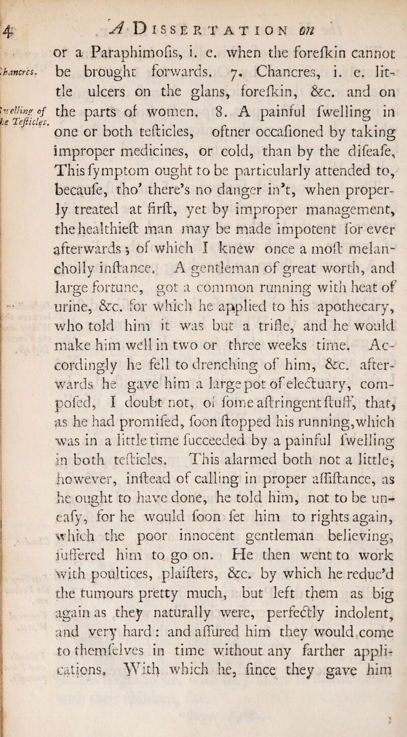 A Dissertation or a Paraphimofis, i. e. when the forefkin cannot ikancrN. be brought forwards. 7. Chancres, i. e. lit¬ tle ulcers on the glans, forefkin, &c. and on \v,eiiinv of the parts of women. 8. A painful fwellins; in U TeJiicUs. r 1 r , , V. one or both telticles, oftner occalioned by taking improper medicines, or cold, than by the difeafe, Thisfymptom ought to be particularly attended to, becaufe, tho’ there’s no danger ink, when proper¬ ly treated at firft, yet by improper management, thehealthieft man may be made impotent forever afterwards *, of which I knew once a mold melan- cholly inflance. A gentleman of great worth, and large fortune, got a common running witli heat of urine, &c. for which he applied to his apothecary, who told him it was but a trifle, and he would make him well in two or three weeks time. Ac¬ cordingly he fell to drenching of him, &c. after¬ wards he gave him a large pot of electuary, corn- pofed, I doubt not, of fome aftringentfluff, that, as he had promifed, foon flopped his running,which was in a little time fucceeded by a painful lweliing in both teflicles. This alarmed both not a little; however, inflead of calling in proper affiftance, as he ought to have done, he told him, not to be un- eafy, for he would foon fet him to rights again, which the poor innocent gentleman believing, inhered him to go on. He then went to work with poultices, plaifters, &c. by which he reduc’d the tumours pretty much, but left them as big again as they naturally were, perfectly indolent, and very hard : and allured him they would come to themfclves in time without any farther appli¬ cations, With which he, fince they gave him