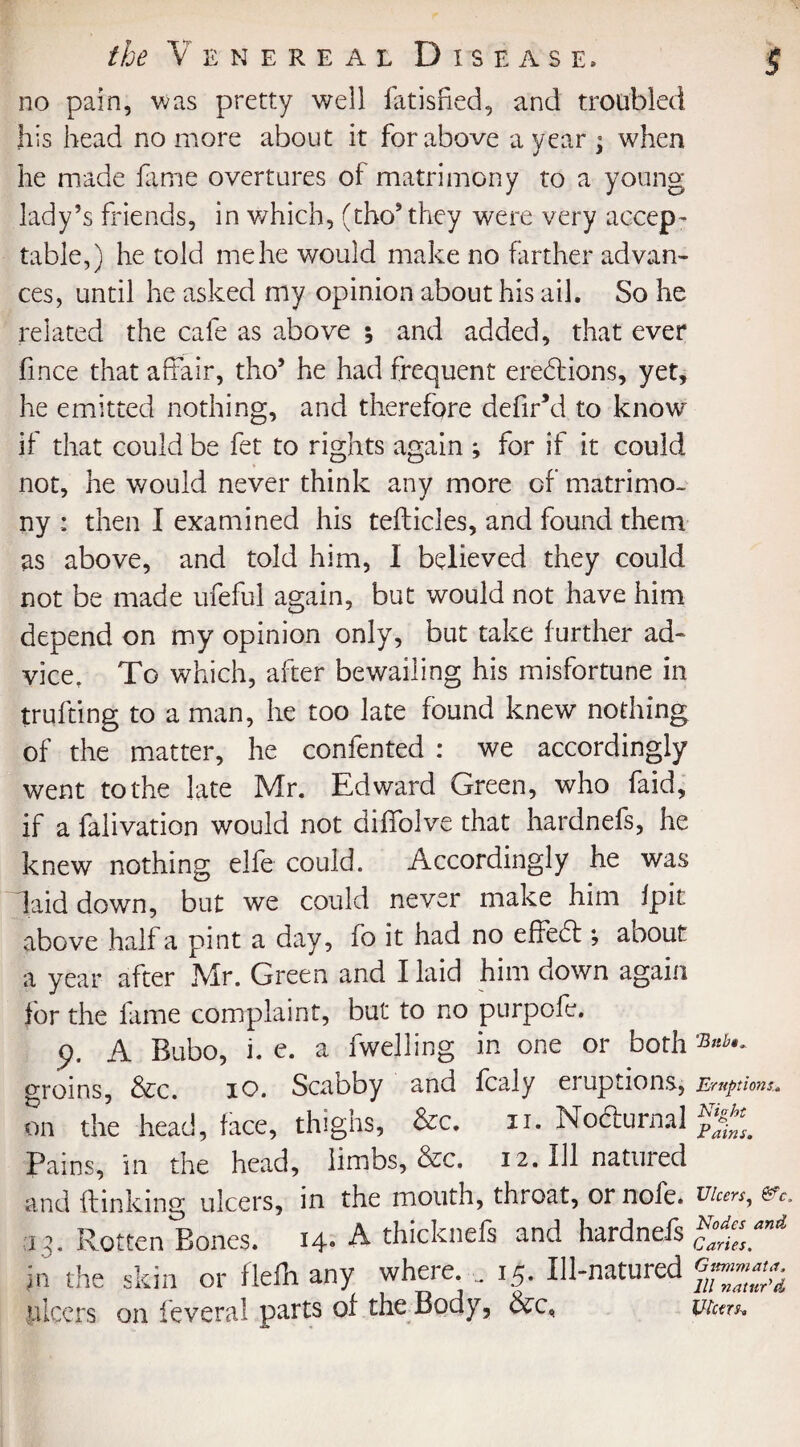 no pain, was pretty well fatisfted, and troubled his head no more about it for above a year ; when he made fame overtures of matrimony to a young lady’s friends, in which, (tho* they were very accep¬ table,) he told me he would make no farther advan¬ ces, until he asked my opinion about his ail. So he related the cafe as above ; and added, that ever fince that affair, tho’ he had frequent erections, yet, he emitted nothing, and therefore defir’d to know if that could be fet to rights again ; for if it could not, he would never think any more of matrimo¬ ny : then I examined his tefticles, and found them as above, and told him, I believed they could not be made ufeful again, but would not have him depend on my opinion only, but take further ad¬ vice, To which, after bewailing his misfortune in trufting to a man, he too late found knew nothing of the matter, he confented : we accordingly went to the late Mr. Edward Green, who faid, if a falivation would not diffolve that hardnefs, he knew nothing elfe could. Accordingly he was laid down, but we could never make him fpit above half a pint a day, fo it had no effedt; about a year after Mr. Green and I laid him down again for the lame complaint, but to no purpofe. p. A Bubo, i. e. a fwejling in one or both groins, &c. 10. Scabby and fcaly eruptions, Eruptions.. on the head, face, thighs, &c. 11. Nofturnal Pains, in the head, limbs, &c. 12. Ill natured and ftinking ulcers, in the mouth, throat, or nofe. t//cm, ev. 13. Rotten Bones. H- A thicknefs and hardnefs ^smi jn the skin or flefli any where. .. 15. Ill-natured ulcers on fevera! parts of the Body, &c, Ulctrs,