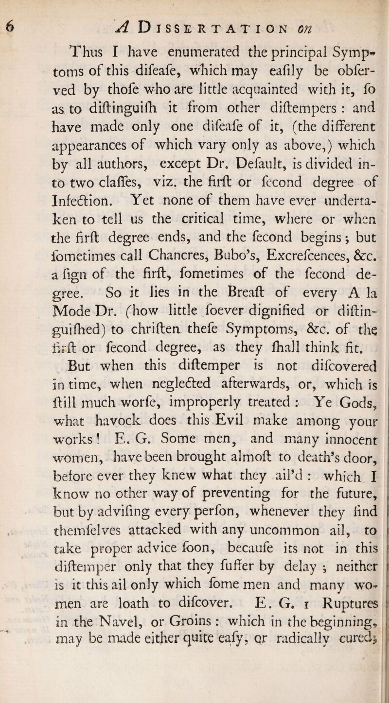 Thus I have enumerated the principal Symp¬ toms of this difeafe, which may eafily be obfer- ved by thofe who are little acquainted with it, fo as to diftinguifh it from other diftempers : and have made only one difeafe of it, (the different appearances of which vary only as above,) which by all authors, except Dr. Default, is divided in¬ to two dalles, viz. the fi.rft or fecond degree of Infedion. Yet none of them have ever underta¬ ken to tell us the critical time, where or when the firft degree ends, and the fecond begins; but ibmetimes call Chancres, Bubo’s, Excrefcences, &:c. a fign of the firft, fometimes of the fecond de¬ gree. So it lies in the Breaft of every A la Mode Dr. (how little foever dignified or diftin- guifhed) to chriften thefe Symptoms, &c. of the firft or fecond degree, as they lhall think fit. But when this diftemper is not difcovered in time, when negleded afterwards, or, which is ftill much worfe, improperly treated : Ye Gods, what havock does this Evil make among your ■works! E. G. Some men, and many innocent women, have been brought almofl to death’s door, before ever they knew what they ail’d : which I know no other way of preventing for the future, but by advifing every perfon, whenever they find themfelves attacked with any uncommon ail, to take proper advice foon, becaufe its not in this diftemper only that they fufter by delay *, neither is it this ail only which fome men and many wo¬ men are loath to difcover. E. G. i Ruptures in the Navel, or Groins: which in the beginning, may be made either quite eafy, or radically cured*