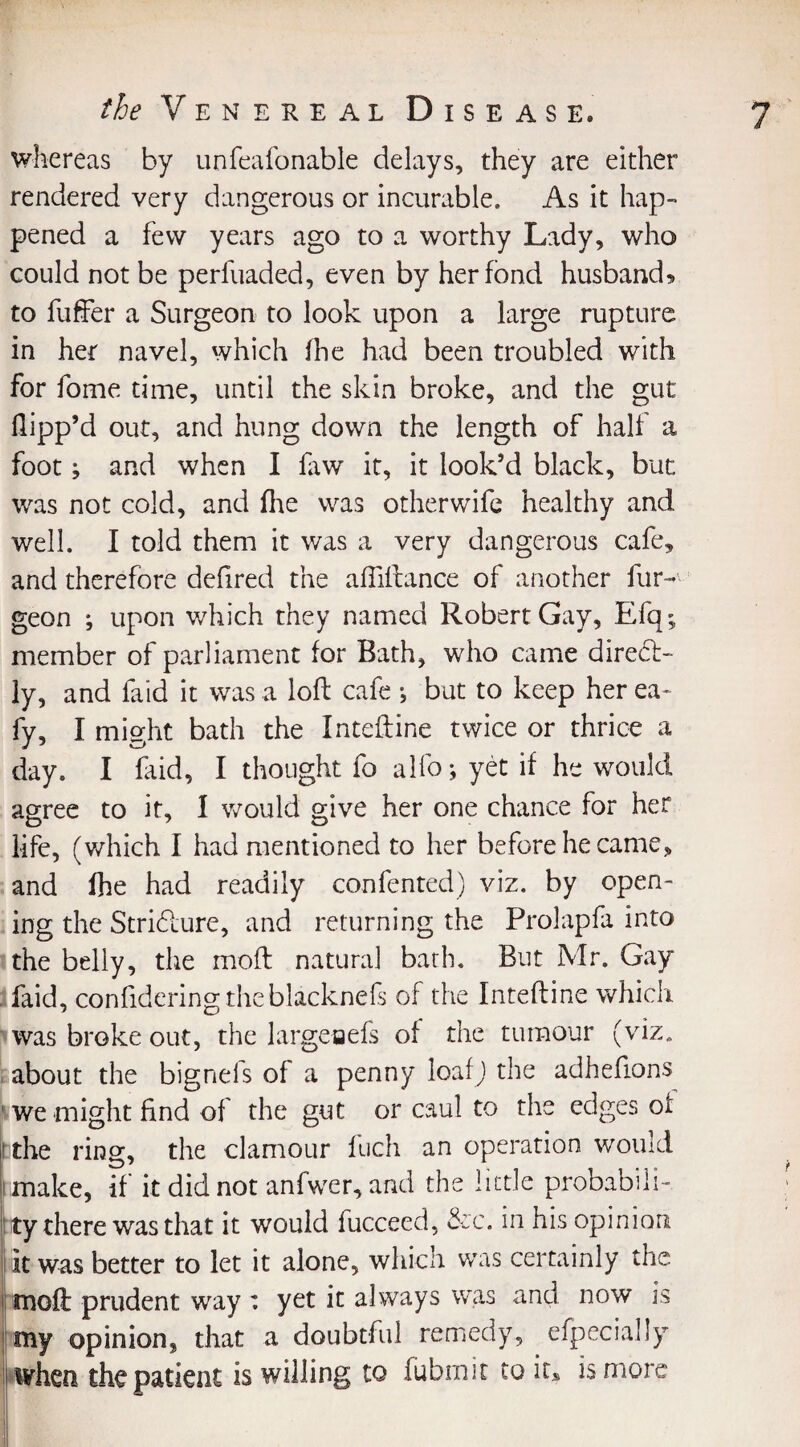 whereas by unfeafonable delays, they are either rendered very dangerous or incurable. As it hap¬ pened a few years ago to a worthy Lady, who could not be perfuaded, even by her fond husband* to buffer a Surgeon to look upon a large rupture in her navel, which fhe had been troubled with for fame time, until the skin broke, and the gut flipp’d out, and hung down the length of half a footj and when I faw it, it look’d black, but was not cold, and fhe was otherwife healthy and well. I told them it was a very dangerous cafe, and therefore defired the affiftance of another bur¬ geon ; upon which they named Robert Gay, Efq; member of parliament for Bath, who came dired- ly, and faid it was a loft cafe } but to keep her ea- fy, I might bath the Inteftine twice or thrice a day. I faid, I thought fo alfojyetif he would agree to it, I would give her one chance for her life, (which I had mentioned to her before he came, and fhe had readily confented) viz. by open¬ ing the Stridure, and returning the Prolapfa into the belly, the moft natural bath. But Mr. Gay faid, confidering theblacknefs of the Inteftine which was broke out, the largeaefs of the tumour (viz. about the bignefs of a penny loafj the adheftons we might find of the gut or caul to the edges oi if the ring, the clamour fuch an operation would I make, if it did not anfwer, and the little probabili- ! ty there was that it would fucceed, &c. in his opinion it was better to let it alone, which was certainly the moft prudent way : yet it always was and now is my opinion^ that a doubtful remedy, efpecially when the patient is willing to fubmit to ics is more