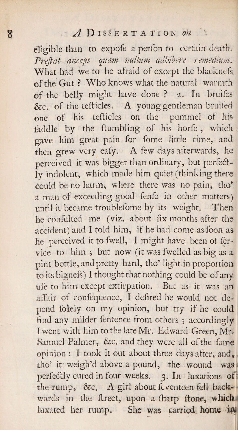 eligible than to expofe a perfon to certain death.. Prefiat ancep quarn nullum adhibere remedium. What had we to be afraid of except the blacknefs of the Gut ? Who knows what the natural warmth of the belly might have done ? 2, In bruifes &c. of the tefticles. A young gentleman bruifed one of his tefticles on the pummel of his faddle by the {tumbling of his horfe, which gave him great pain for fome little time, and then grew very eafy. A few days afterwards, he perceived it was bigger than ordinary, but perfect¬ ly indolent, which made him quiet (thinking there could be no harm, where there was no pain, tho* a man of exceeding good fenfe in other matters) until it became troublefome by its weight. Then he confulted me (viz. about fix months after the accident) and I told him, if he had come asfoon as he perceived it to fwell, I might have been of fer- vice to him *, but now (it was fwelled as big as a pint bottle, and pretty hard, tho* light in proportion to its bignefs) I thought that nothing could be of any ufe to him except extirpation. But as it was an affair of confequence, I defired he would not de¬ pend folely on my opinion, but try if he could find any milder fentence from others ; accordingly I went with him to the late Mr. Edward Green, Mr. Samuel Palmer, &c. and they were all of the fame opinion : I took it out about three days after, and, tho* it' weigh’d above a pound, the wound wasu perfectly cured in four weeks. 3. In luxations of: the rump, &c. A girl about feventeen fell back-^ wards in the ftreet, upon a fharp ftone, whichi: luxated her rump. She was carried home ipi