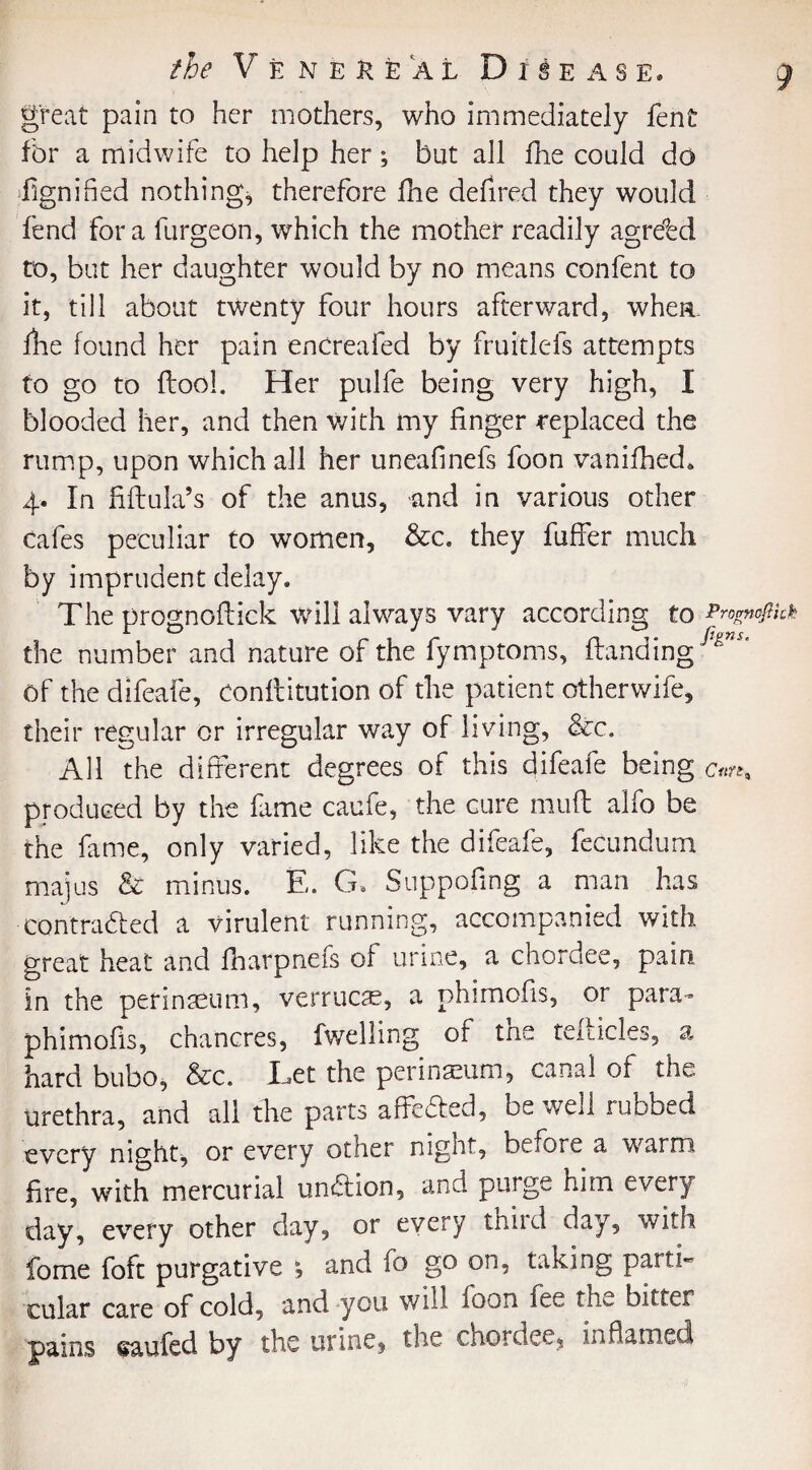 great pain to her mothers, who immediately fent for a midwife to help her; but all fhe could do dignified nothing, therefore fhe defired they would lend fora furgeon, which the mother readily agreed to, but her daughter would by no means confent to it, till about twenty four hours afterward, whea. fhe found her pain enCreafed by fruidefs attempts to go to flool. Her pulfe being very high, I blooded her, and then with my finger replaced the rump, upon which all her uneafinefs foon vanifhed, 4. In ffftula’s of the anus, and in various other cafes peculiar to women, &c. they fuffer much by imprudent delay. The prognoftick will always vary according to Prognoftick the number and nature of the fymptoms, Handing ^' Of the dlfeafe, Conffdtution of the patient otherwife, their regular or irregular way of living, &c. All the different degrees of this difeafe being produced by the fame caufe, the cure muff: alfo be the fame, only varied, like the difeafe, fecundum majus & minus. E. G* Suppofing a man has contracted a virulent running, accompanied with great heat and fharpnefs of urine, a chordee, pain, in the perinaeum, verrucse, a phimofis, or para- phimofis, chancres, fwelling of the telticles, a hard bubo, &c. Tet the perinaeum, canal of the Urethra, and all the parts affeCted, be well rubbed every night, or every other night, before a warm fire, with mercurial unCtion, and purge him every day, every other day, or every third day, with fome foft purgative , and fo go on, taking parti¬ cular care of cold, and-you will foon fee ?m bitter pains saufed by the urine, the chordee, inflamed