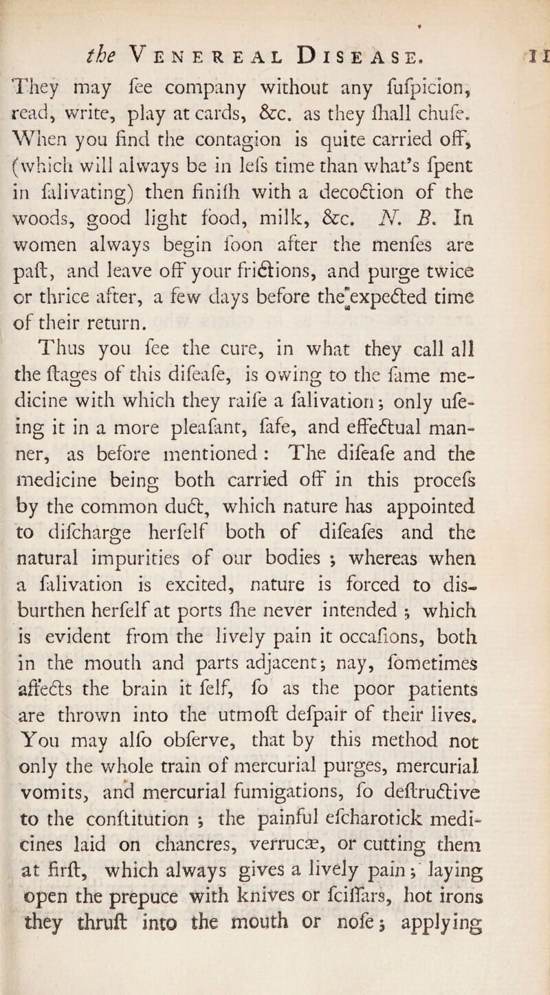 They may fee company without any fufpicion, read, write, play at cards, &c. as they fhall chufe. When you find the contagion is quite carried off, (which will always be in Ids time than what’s fpent in falivating) then finifh with a decodtion of the woods, good light food, milk, &c. N. B. In women always begin foon after the menfes are paft, and leave off your fri&ions, and purge twice or thrice after, a few days before the’expedted time of their return. Thus you fee the cure, in what they call all the ftages of this difeafe, is owing to the fame me¬ dicine with which they raife a falivation •, only ufe~ ing it in a more pleafant, fafe, and effectual man¬ ner, as before mentioned : The difeafe and the medicine being both carried off in this procefs by the common dudb, which nature has appointed to difcharge herfelf both of difeafes and the natural impurities of our bodies ; whereas when a falivation is excited, nature is forced to dis¬ burden herfelf at ports fhe never intended ; which is evident from the lively pain it occasions, both in the mouth and parts adjacent; nay, fometimes affe£b the brain it felf, fo as the poor patients are thrown into the utmofl defpair of their lives0 You may alfo obferve, that by this method not only the whole train of mercurial purges, mercurial vomits, and mercurial fumigations, fo deftru£live to the conftitution ; the painful efcharotick medi¬ cines laid on chancres, verruca?, or cutting them at firft, which always gives a lively pain; laying open the prepuce with knives or fcilfars, hot irons they thrufl into the mouth or nofe; applying