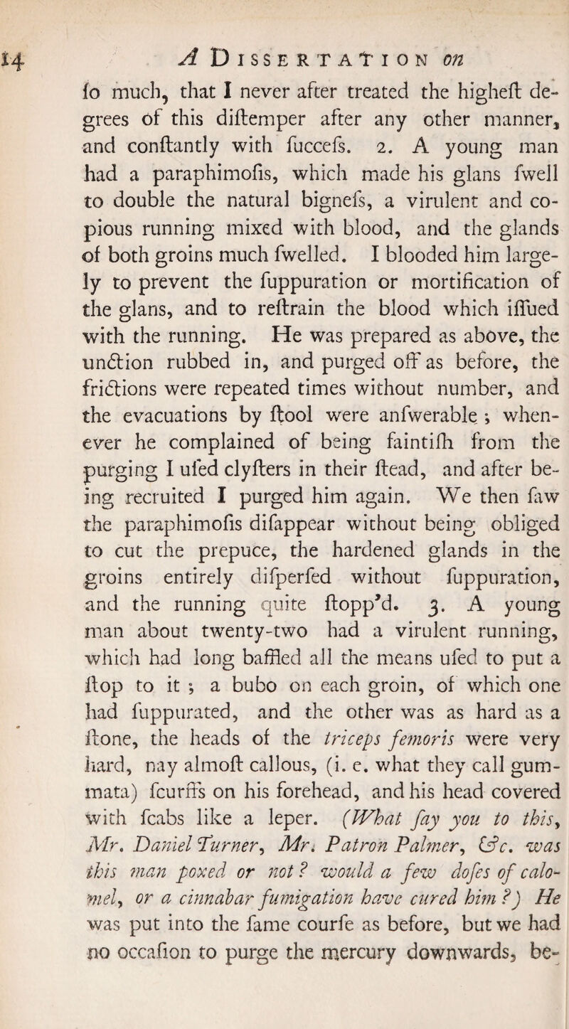 lo much, that I never after treated the higheft de¬ grees of this diftemper after any other manner, and conftantly with fuccefs. 2. A young man had a paraphimofis, which made his glans fwell to double the natural bignefs, a virulent and co¬ pious running mixed with blood, and the glands of both groins much fwelled. I blooded him large¬ ly to prevent the fuppuration or mortification of the glans, and to reftrain the blood which ifTued with the running. He was prepared as above, the undtion rubbed in, and purged off as before, the fridtions were repeated times without number, and the evacuations by ftool were anfwerable •, when¬ ever he complained of being faintifh from the purging I uled clyflers in their ftead, and after be¬ ing recruited I purged him again. We then law the paraphimofis difappear without being obliged to cut the prepuce, the hardened glands in the groins entirely difperfed without fuppuration, and the running quite ftopp’d. 3. A young man about twenty-two had a virulent running, which had long baffled all the means ufed to put a flop to it ; a bubo on each groin, of which one had fuppurated, and the other was as hard as a flone, the heads of the triceps femoris were very hard, nay almoft callous, (i. e. what they call gum- mata) fcurffs on his forehead, and his head covered with fcabs like a leper. (What fay you to this, Mr. Daniel Purner, Mr. Patron Palmer, CdV. was ibis man poxed or not ? would a few dofes of calo- mel, or a cinnabar fumigation have cured him ?) He was put into the fame courfe as before, but we had no occafion to purge the mercury downwards, be-