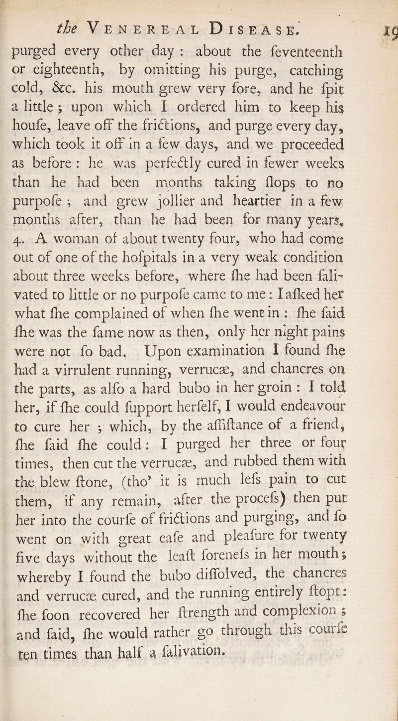 purged every other day : about the feventeenth or eighteenth, by omitting his purge, catching cold, &c. his mouth grew very fore, and he fpit a little ; upon which I ordered him to keep his houfe, leave off the frictions, and purge every days which took it off in a few days, and we proceeded as before : he was perfectly cured in fewer weeks than he had been months taking flops to no purpofe ; and grew jollier and heartier in a few months after, than he had been for many years* 4. A woman of about twenty four, who had come out of one of the hofpitals in a very weak condition about three weeks before, where fhe had been fain vated to little or no purpofe came to me: I afked her what fhe complained of when fhe went in : fhe faid fhe was the fame now as then, only her night pains were not fo bad. Upon examination 1 found fhe had a virrulent running, verrucas, and chancres on the parts, as alfo a hard bubo in her groin : I told her, if fhe could fupport herfelf, I would endeavour to cure her ^ which, by the affiftance of a friend, fie faid fhe could: I purged her three or four times, then cut the verrucae, and rubbed them with the blew flone, (tho9 it is much lefs pain to cut them, if any remain, after the procefs) then put her into the courfe of fridlions and. purging, and fo went on with great eafe and pleafure for twenty five days without the leaf: forenefs in her mouth; whereby I found the bubo diffolved, the chancres and verrucas, cured, and the running entirely ftopt: fhe foon recovered her firength and complexion ; and faid, fhe would rather go through this courfe ten times than half a fajivation.