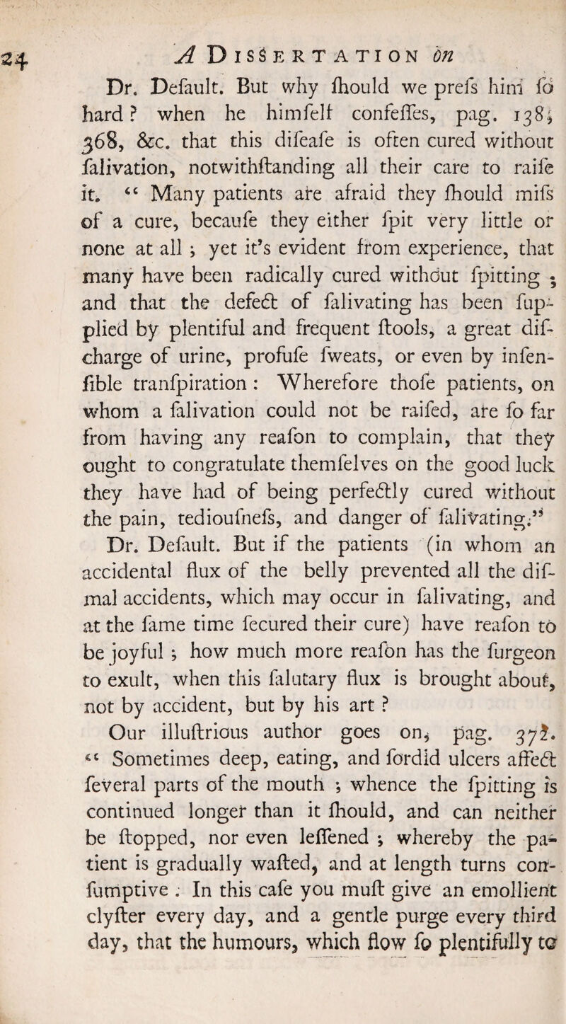 Dr. Default. But why fhould we prefs him fo hard? when he himfelf confefles, pag. 138; 368, &c. that this difeafe is often cured without falivation, notwithftanding all their care to raife it. “ Many patients are afraid they fhould mifs of a cure, becaufe they either fpit very little or none at all ; yet it’s evident from experience, that many have been radically cured without fpitting • and that the defeat of falivating has been fup~ plied by plentiful and frequent ftools, a great dif- charge of urine, profufe fweats, or even by infen- fible tranfpiration : Wherefore thofe patients, on whom a falivation could not be raifed, are fo far from having any reafon to complain, that they ought to congratulate themlelves on the good luck they have had of being perfectly cured without the pain, tedioufnefs, and danger of falivating.5* Dr. Default. But if the patients (in whom an accidental flux of the belly prevented all the dif¬ inal accidents, which may occur in falivating, and at the fame time fecured their cure) have reafon to be joyful ; how much more reafon has the furgeon to exult, when this falutary flux is brought about, not by accident, but by his art ? Our illuftrious author goes on^ pag. 37^. «c Sometimes deep, eating, and fordid ulcers affed: feveral parts of the mouth ; whence the fpitting is continued longer than it fhould, and can neither be flopped, nor even leflened •, whereby the pa¬ tient is gradually wafted, and at length turns corr- fumptive . In this cafe you muft give an emollient clyfter every day, and a gentle purge every third day, that the humours^ which flow fo plentifully to