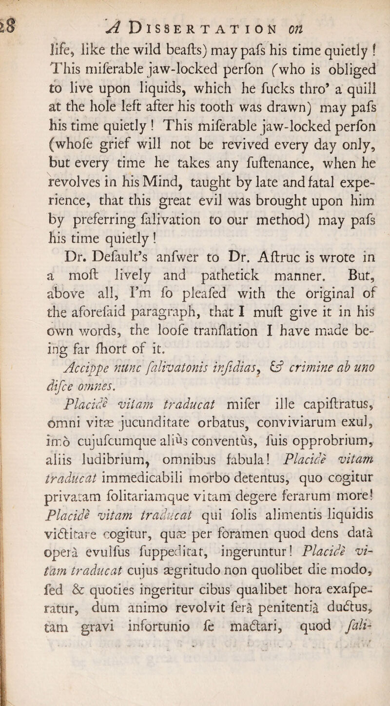 life, like the wild beafts) may pafs his time quietly ! This miferable jaw-locked perfon (who is obliged £o live upon liquids, which he fucks thro’ a quill at the hole left after his tooth was drawn) may pafs his time quietly ! This miferable jaw-locked perfon (whofe grief will not be revived every day only, but every time he takes any fuftenance, when he revolves in his Mind, taught by late and fatal expe¬ rience, that this great evil was brought upon him by preferring falivation to our method) may pafs his time quietly! Dr. Default’s anfwer to Dr. Aflruc is wrote in a mofl lively and pathetick manner. But, above all, I’m fo pleafed with the original of the aforefaid paragraph, that I muff give it in his own words, the loole tranllation I have made be¬ ing far fhort of it. Accippe nunc falivatonis infidias, £s? ermine ab uno difee omnes. Placide vitam traducat mifer ille capiflratus, omni vitae jucunditate orbatus, conviviarum exul, in:6 cujufcumque alius conventus, fuis opprobrium, aliis ludibrium, omnibus fabula! Placide vitam traducat immedicabili morbo detentus, quo cogitur privatam folitariamque vitam degere ferarum more! Placide vitam traducat qui lolis alimentis liquidis vidHtare cogitur, quc£ per foramen quod dens data opera evulfus fuppeditat, ingeruntur! Placide vi¬ tam traducat cujus aegritudo non quolibet die modo, fed & quoties ingeritur cibus qualibet hora exafpe- ratur, dum animo revolvit fera penitently dudtus, tam gravi infortunio fe madlari, quod fall-