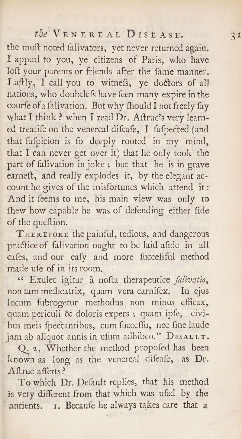 the moil noted fdivators, yet never returned again* I appeal to you, ye citizens of Paris, who have loft your parents or friends after the fame manner* Laftly, I call you to witnefs, ye doftors of all nations, who doubtlefs have feen many expire in the courfe of a falivation. But why fhould I not freely fay what I think ? when I read Dr. Aftruc’s very learn¬ ed treatife on the venereal difeafe, I fufpecfted (and that fufpicion is fo deeply rooted in my mind, that I can never get over it) that he only took the part of falivation in joke •, but that he is in grave earneft, and really explodes it, by the elegant ac¬ count he gives of the misfortunes which attend it: And it feems to me, his main view was only to fhew how capable he was of defending either fide of the queftion. Therefore the painful, tedious, and dangerous practice of falivation ought to be laid afide in all cafes, and our eafy and more fuccefsful method made ufe of in its room. “ Exulet igitur a nofta therapeutice falivation non tarn medicatrix, quam vera carnifex. In ejus locum fubrogetur methodus non minus efficax, quam periculi & doloris expers ^ quam ipfe, civi- bus meis fpedtantibus, cumfucceffu, nec fine laude jam ab aliquot annis in ufum adhibeo.” Desault* Q-2- Whether the method propofed has been known as long as the venereal difeafe, as Dr* Aftmc afferts ? To which Dr. Default replies, that his method is very different from that which was ufed by the antients* i. Becaufe he always takes care that a