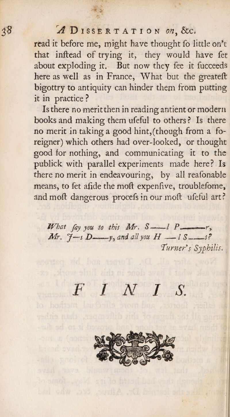 read it before me, might have thought fo little on’t that inftead of trying it, they would have fet about exploding it. But now they fee it fucceeds here as well as in France, What but the greateft bigottry to antiquity can hinder them from putting it in practice ? Is there no merit then in reading antient or modern books and making them ufeful to others ? Is there no merit in taking a good hint,(though from a fo¬ reigner) which others had over-looked, or thought good for nothing, and communicating it to the publick with parallel experiments made here? Is there no merit in endeavouring, by all reafonable means, to fet afide the mofl expenfive, troublefome, andmoff dangerous procefs in our moft ufeful art? What fiy you to this Mr. Mr. J—s Z)—.y, and all you H —- / S—s? Turner'*s Syphilis.