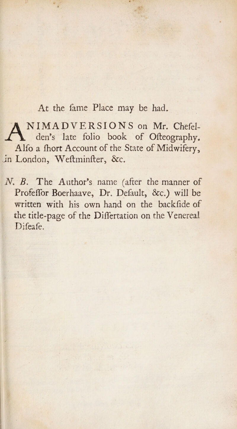 At the fame Place may be had. NIM AD VERSIONS on Mr. Chefel- Jl \ den’s late folio book of Ofteography, Alfo a fhort Account of the State of Midwifery, in London, Weftminfter, &c. N. B. The Author’s name (after the manner of Profeffor Boerhaave, Dr. Default, &c.) will be written with his own hai)d on the backfide of the title-page of the Differtation on the Venereal Difeafe,