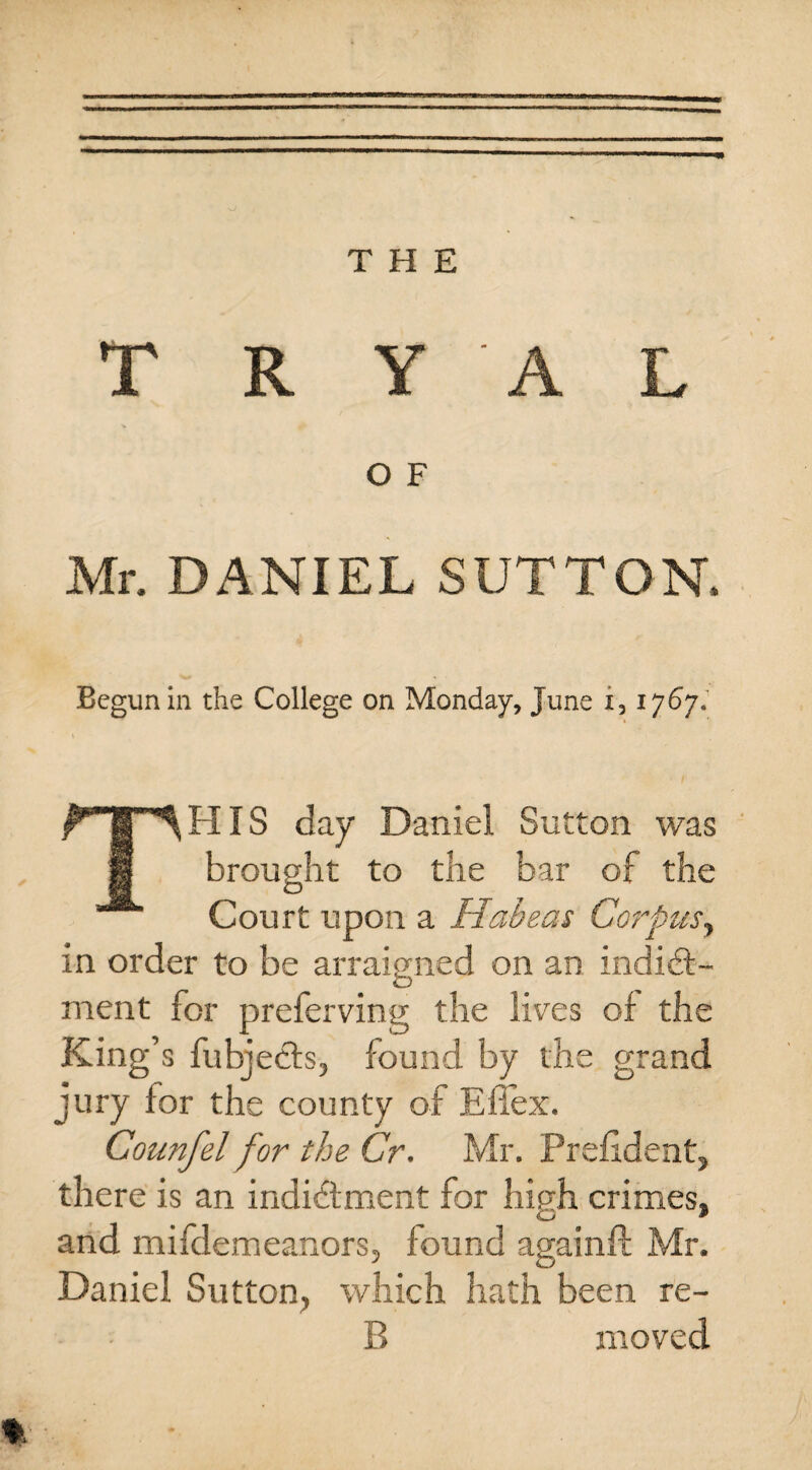 THE T R Y A L O F Mr. DANIEL SUTTON. Begun in the College on Monday, June i, 1767.' THIS day Daniel Sutton was brought to the bar of the Court upon a Habeas Corpus, in order to be arraigned on an indict¬ ment for preferving the lives of the King’s fubjects, found by the grand jury for the county of Effex. Counfel for the Cr. Mr. Preftdent, there is an indictment for high crimes, and mifdemeanors, found again ft Mr. Daniel Sutton, which hath been re¬ ft moved