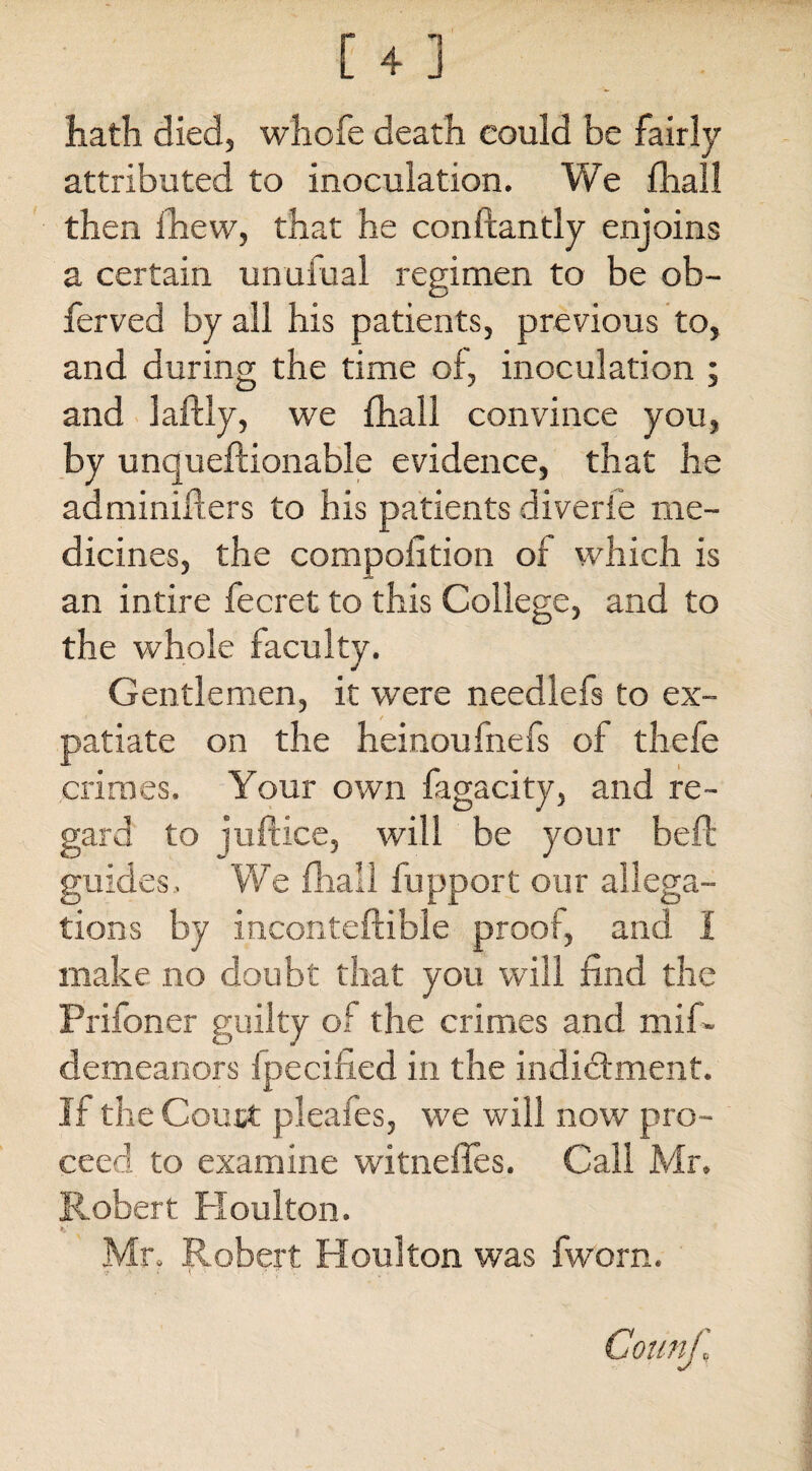 hath died, whofe death could be fairly attributed to inoculation. We fhall then fhew, that he conftantly enjoins a certain unufual regimen to be ob- ferved by all his patients, previous to, and during the time of, inoculation ; and laftiy, we fhall convince you, by unqueftionable evidence, that he adminiflers to his patients diverie me¬ dicines, the compofition of which is an intire fee ret to this College, and to the whole faculty. Gentlemen, it were needlefs to ex¬ patiate on the heinoufnefs of thefe crimes. Your own fagacity, and re¬ gard to juft ice, will be your befb guides. We fhall fupport our allega¬ tions by inconteftible proof, and I make no doubt that you will find the Prifoner guilty of the crimes and miR demeanors fpecihed in the indictment. If the Couct pieales, we will now pro¬ ceed to examine witnefies. Call Mr. Robert Houlton. Mr. Robert Houlton was fworn. '* > i \ '• /* . .