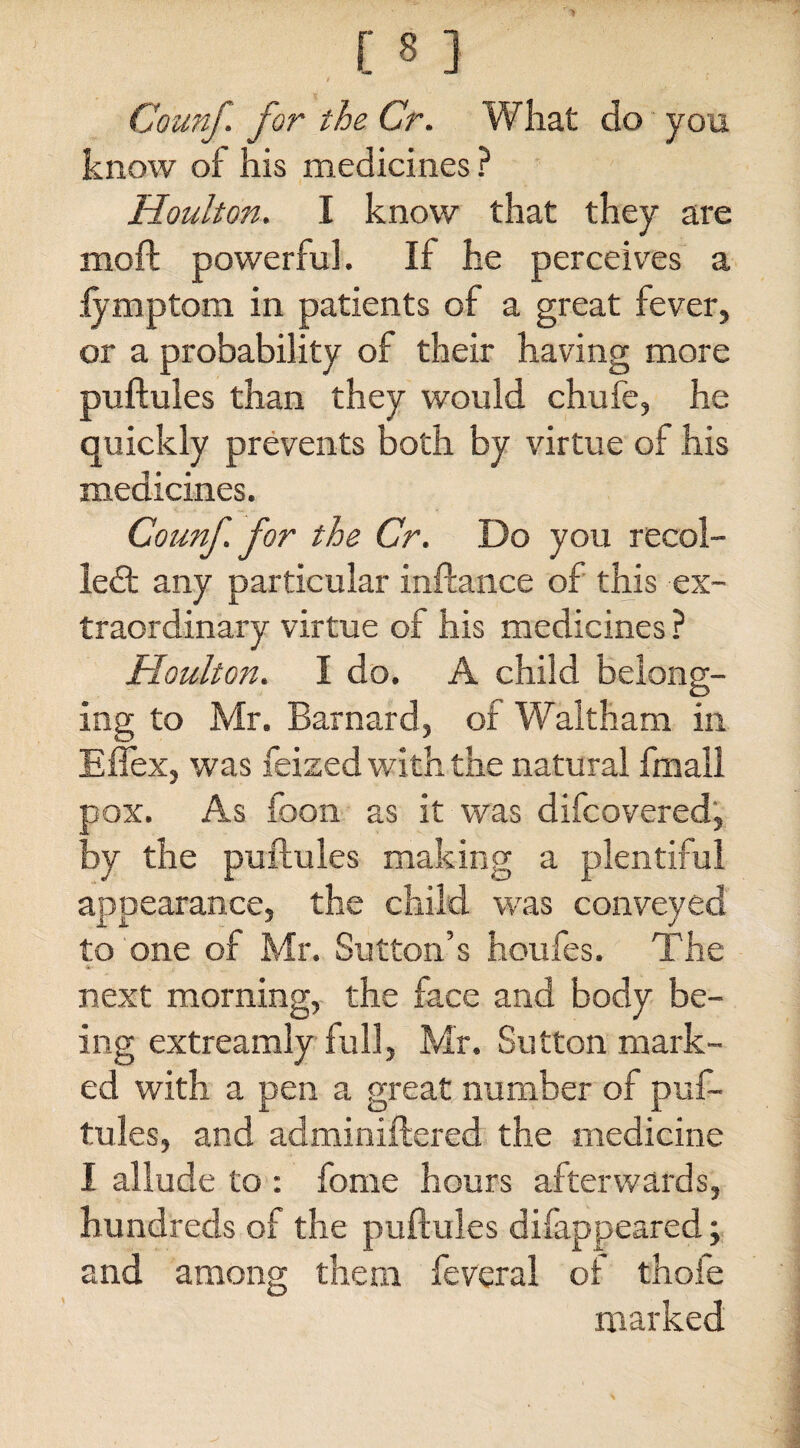 Counf. for the Cr. What do you know of his medicines ? Houlton. I know that they are moft powerful. If he perceives a fymptom in patients of a great fever, or a probability of their having more puftules than they would chufe, he quickly prevents both by virtue of his medicines. Counf for the Cr. Do you recol¬ lect any particular inftance of this ex¬ traordinary virtue of his medicines ? Houlton. I do. A child belong¬ ing to Mr. Barnard, of Waltham in Effex, was feized with the natural fmall pox. As foon as it was difcovered, by the puftules making a plentiful appearance, the child was conveyed to one of Mr. Sutton’s houfes. The next morning, the face and body be¬ ing extreamly full, Mr. Sutton mark¬ ed with a pen a great number of puf¬ tules, and adminiftered the medicine I allude to : fome hours afterwards, hundreds of the puftules difappeared; and among them feveral of thole marked