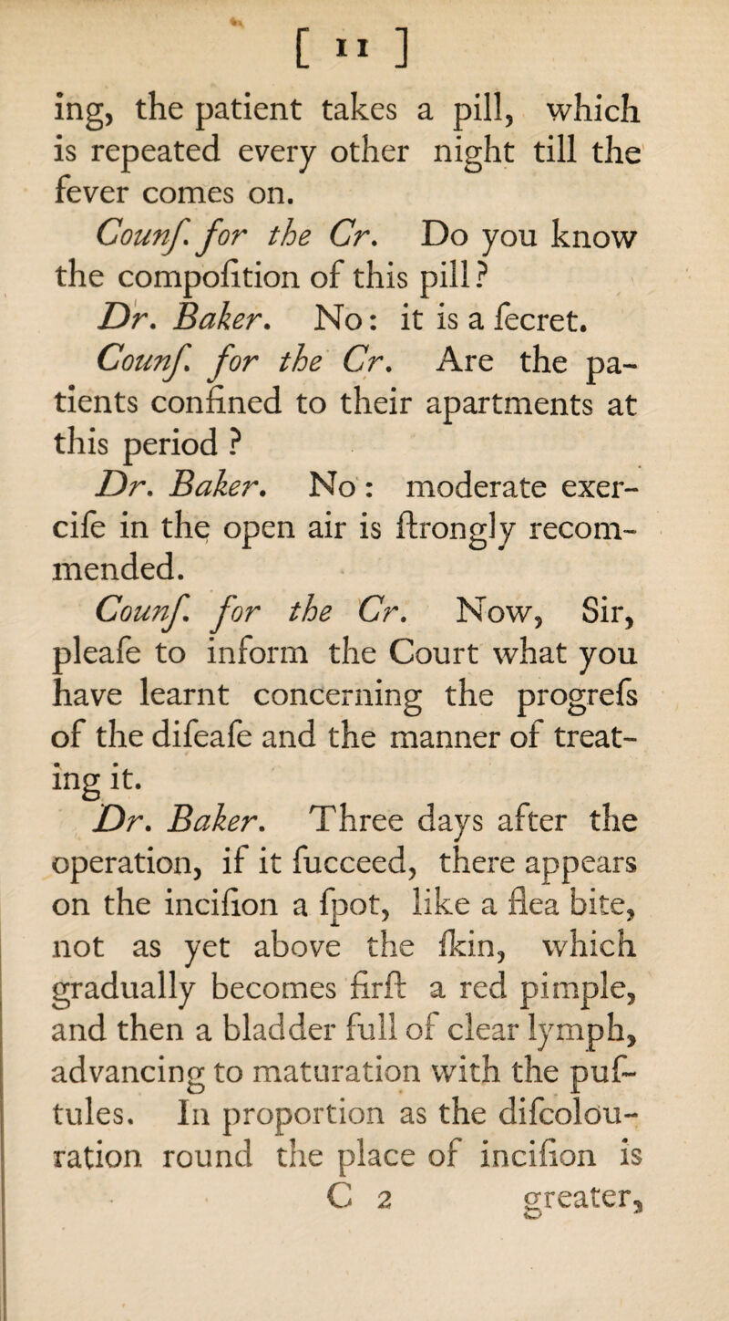 ing, the patient takes a pill, which is repeated every other night till the fever comes on. Counf.for the Cr. Do you know the compolition of this pill ? Dr. Baker. No: it is a fecret. Counf. for the Cr. Are the pa¬ tients confined to their apartments at this period ? Dr. Baker. No : moderate exer- cile in the open air is ftrongly recom¬ mended. Counf. for the Cr. Now, Sir, oleafe to inform the Court what you have learnt concerning the progrefs of the difeafe and the manner of treat¬ ing it. Dr. Baker. Three days after the operation, if it fucceed, there appears on the incifion a foot, like a flea bite, not as yet above the fkin, which gradually becomes firft a red pimple, and then a bladder full of clear lymph, advancing to maturation with the puf- tules. In proportion as the difcolou- ration round the place of incifion is C 2 greater.